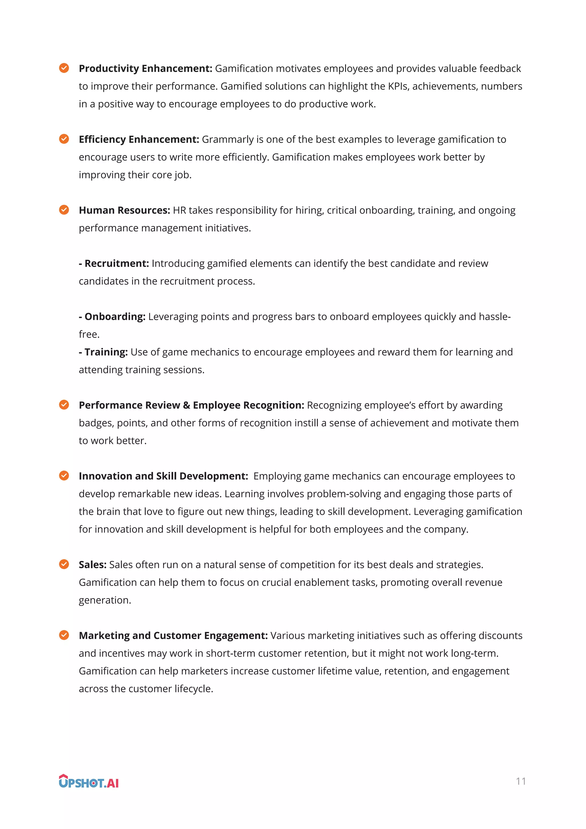Productivity Enhancement: Gamiﬁcation motivates employees and provides valuable feedback
to improve their performance. Gamiﬁed solutions can highlight the KPIs, achievements, numbers
in a positive way to encourage employees to do productive work.
Eﬃciency Enhancement: Grammarly is one of the best examples to leverage gamiﬁcation to
encourage users to write more eﬃciently. Gamiﬁcation makes employees work better by
improving their core job.
Human Resources: HR takes responsibility for hiring, critical onboarding, training, and ongoing
performance management initiatives.
- Recruitment: Introducing gamiﬁed elements can identify the best candidate and review
candidates in the recruitment process.
- Onboarding: Leveraging points and progress bars to onboard employees quickly and hassle-
free.
- Training: Use of game mechanics to encourage employees and reward them for learning and
attending training sessions.
Performance Review & Employee Recognition: Recognizing employee’s eﬀort by awarding
badges, points, and other forms of recognition instill a sense of achievement and motivate them
to work better.
Innovation and Skill Development: Employing game mechanics can encourage employees to
develop remarkable new ideas. Learning involves problem-solving and engaging those parts of
the brain that love to ﬁgure out new things, leading to skill development. Leveraging gamiﬁcation
for innovation and skill development is helpful for both employees and the company.
Sales: Sales often run on a natural sense of competition for its best deals and strategies.
Gamiﬁcation can help them to focus on crucial enablement tasks, promoting overall revenue
generation.
Marketing and Customer Engagement: Various marketing initiatives such as oﬀering discounts
and incentives may work in short-term customer retention, but it might not work long-term.
Gamiﬁcation can help marketers increase customer lifetime value, retention, and engagement
across the customer lifecycle.
11
 