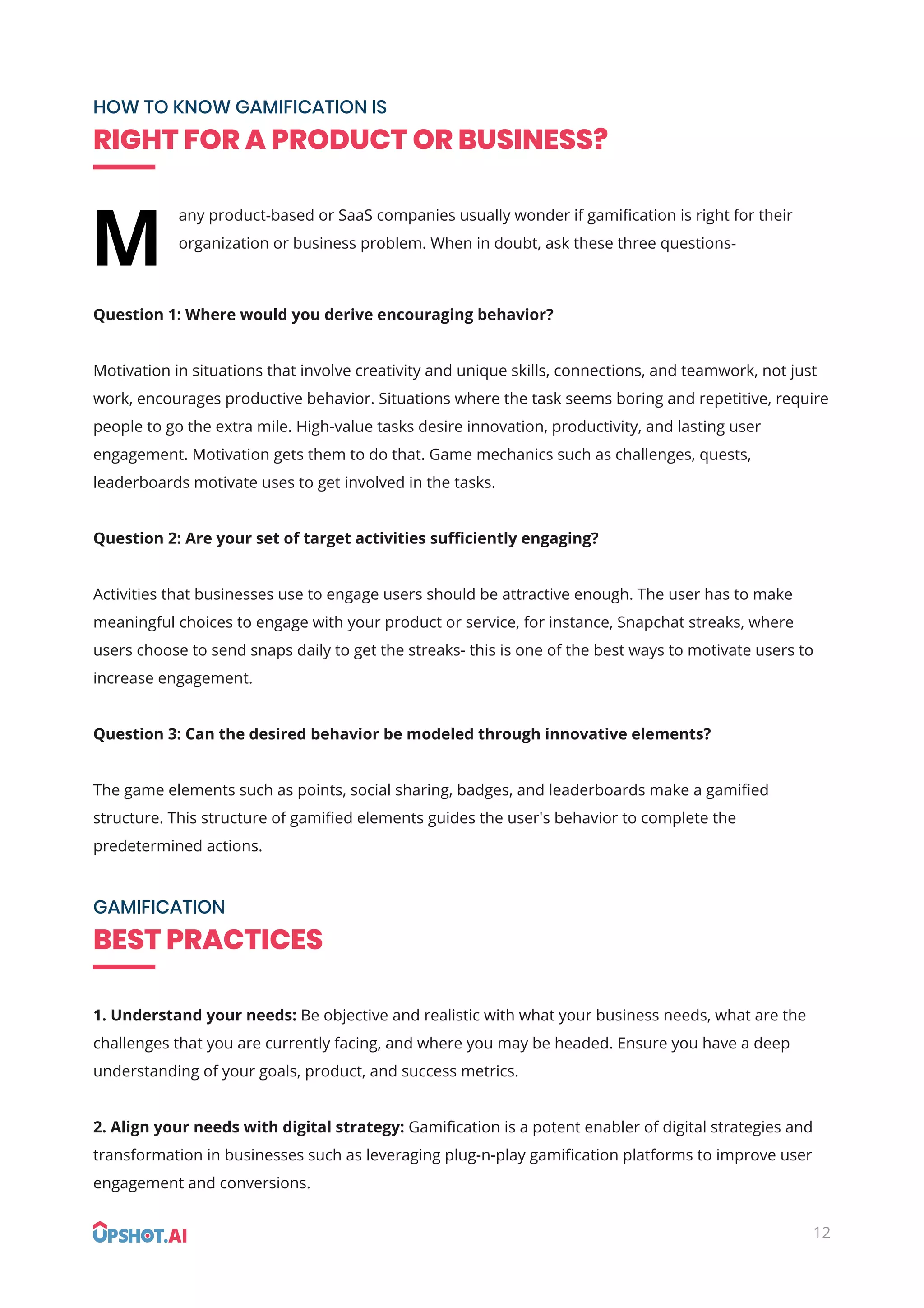12
HOW TO KNOW GAMIFICATION IS
RIGHT FOR A PRODUCT OR BUSINESS?
GAMIFICATION
BEST PRACTICES
any product-based or SaaS companies usually wonder if gamiﬁcation is right for their
organization or business problem. When in doubt, ask these three questions-
Question 1: Where would you derive encouraging behavior?
Motivation in situations that involve creativity and unique skills, connections, and teamwork, not just
work, encourages productive behavior. Situations where the task seems boring and repetitive, require
people to go the extra mile. High-value tasks desire innovation, productivity, and lasting user
engagement. Motivation gets them to do that. Game mechanics such as challenges, quests,
leaderboards motivate uses to get involved in the tasks.
Question 2: Are your set of target activities suﬃciently engaging?
Activities that businesses use to engage users should be attractive enough. The user has to make
meaningful choices to engage with your product or service, for instance, Snapchat streaks, where
users choose to send snaps daily to get the streaks- this is one of the best ways to motivate users to
increase engagement.
Question 3: Can the desired behavior be modeled through innovative elements?
The game elements such as points, social sharing, badges, and leaderboards make a gamiﬁed
structure. This structure of gamiﬁed elements guides the user's behavior to complete the
predetermined actions.
1. Understand your needs: Be objective and realistic with what your business needs, what are the
challenges that you are currently facing, and where you may be headed. Ensure you have a deep
understanding of your goals, product, and success metrics.
2. Align your needs with digital strategy: Gamiﬁcation is a potent enabler of digital strategies and
transformation in businesses such as leveraging plug-n-play gamiﬁcation platforms to improve user
engagement and conversions.
M
 
