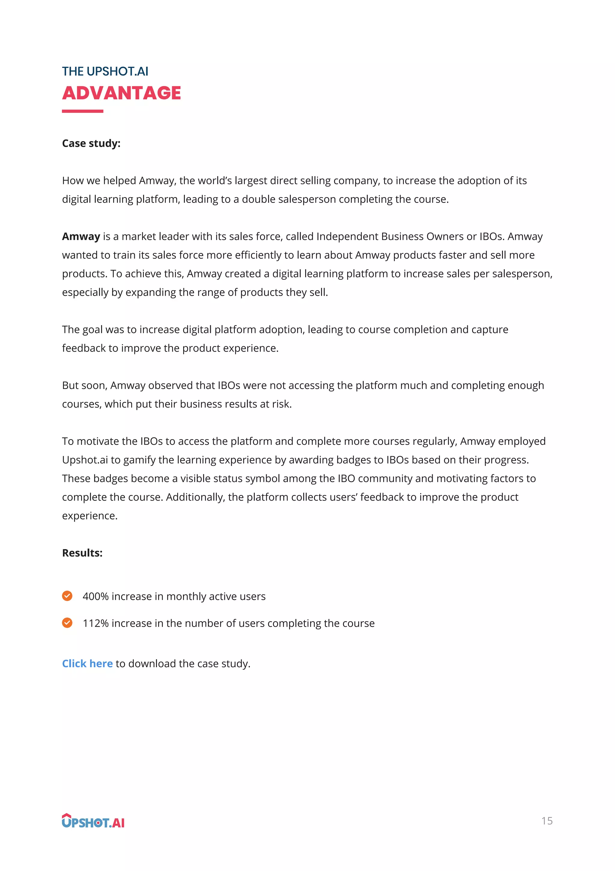 15
THE UPSHOT.AI
ADVANTAGE
Case study:
How we helped Amway, the world’s largest direct selling company, to increase the adoption of its
digital learning platform, leading to a double salesperson completing the course.
Amway is a market leader with its sales force, called Independent Business Owners or IBOs. Amway
wanted to train its sales force more eﬃciently to learn about Amway products faster and sell more
products. To achieve this, Amway created a digital learning platform to increase sales per salesperson,
especially by expanding the range of products they sell.
The goal was to increase digital platform adoption, leading to course completion and capture
feedback to improve the product experience.
But soon, Amway observed that IBOs were not accessing the platform much and completing enough
courses, which put their business results at risk.
To motivate the IBOs to access the platform and complete more courses regularly, Amway employed
Upshot.ai to gamify the learning experience by awarding badges to IBOs based on their progress.
These badges become a visible status symbol among the IBO community and motivating factors to
complete the course. Additionally, the platform collects users’ feedback to improve the product
experience.
Results:
Click here to download the case study.
400% increase in monthly active users
112% increase in the number of users completing the course
 