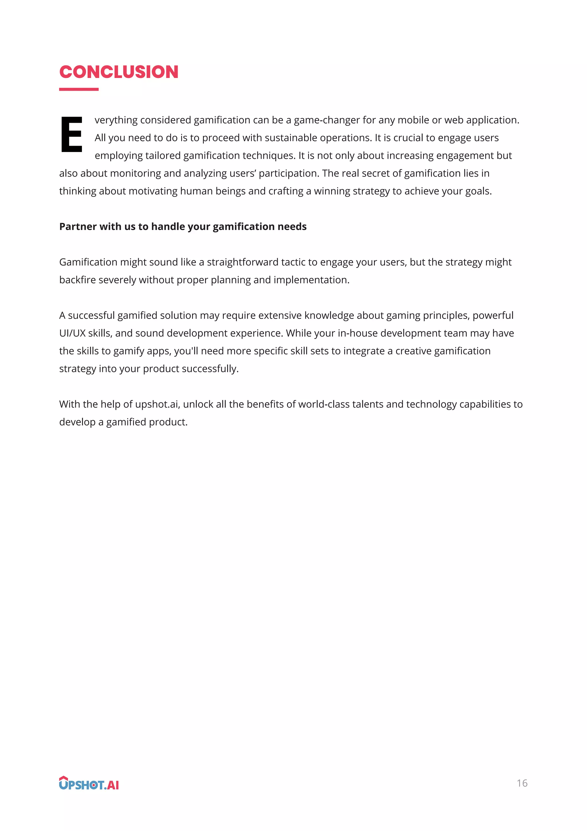 CONCLUSION
verything considered gamiﬁcation can be a game-changer for any mobile or web application.
All you need to do is to proceed with sustainable operations. It is crucial to engage users
employing tailored gamiﬁcation techniques. It is not only about increasing engagement but
also about monitoring and analyzing users’ participation. The real secret of gamiﬁcation lies in
thinking about motivating human beings and crafting a winning strategy to achieve your goals.
Partner with us to handle your gamiﬁcation needs
Gamiﬁcation might sound like a straightforward tactic to engage your users, but the strategy might
backﬁre severely without proper planning and implementation.
A successful gamiﬁed solution may require extensive knowledge about gaming principles, powerful
UI/UX skills, and sound development experience. While your in-house development team may have
the skills to gamify apps, you'll need more speciﬁc skill sets to integrate a creative gamiﬁcation
strategy into your product successfully.
With the help of upshot.ai, unlock all the beneﬁts of world-class talents and technology capabilities to
develop a gamiﬁed product.
E
16
 