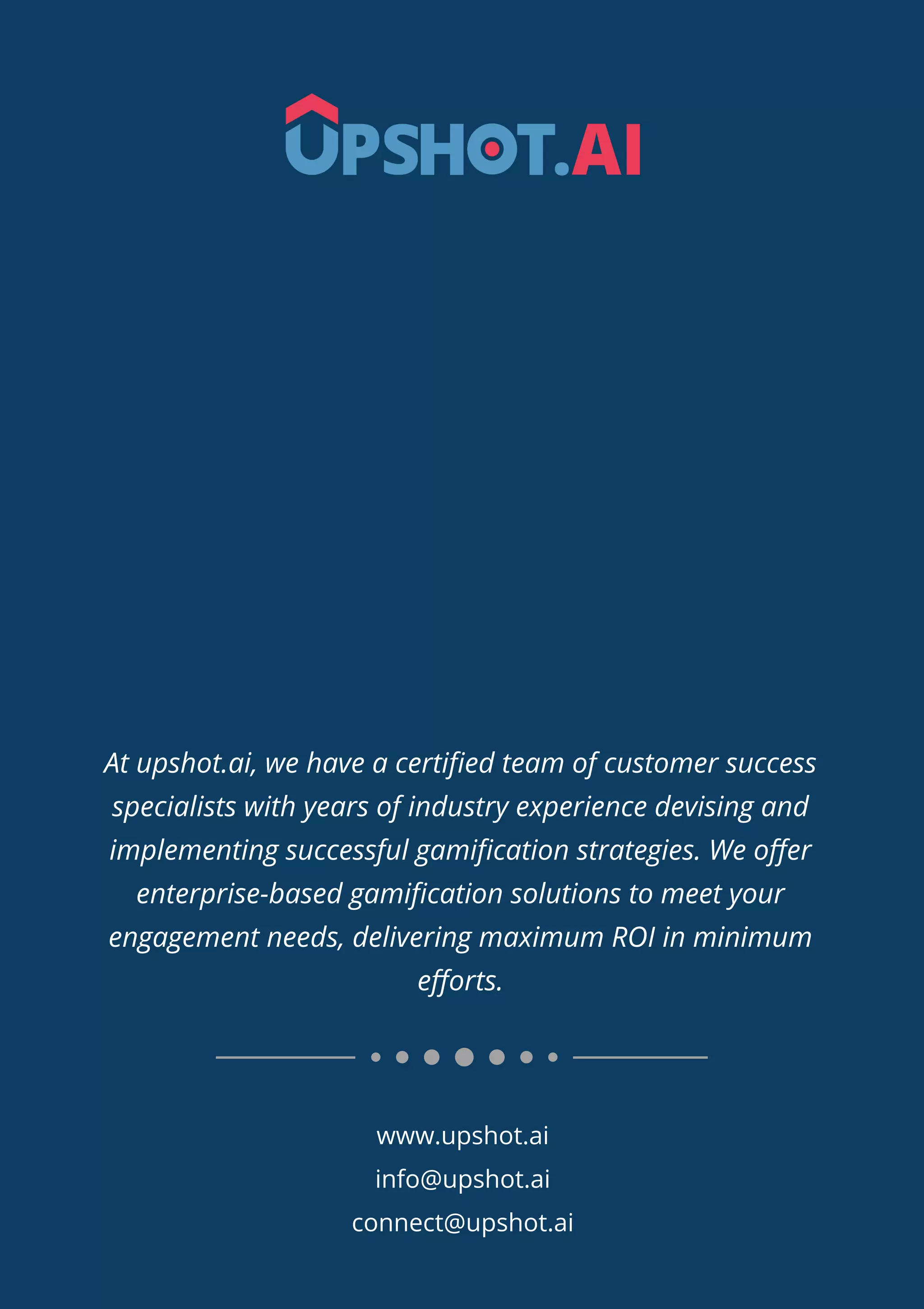 www.upshot.ai
info@upshot.ai
connect@upshot.ai
At upshot.ai, we have a certiﬁed team of customer success
specialists with years of industry experience devising and
implementing successful gamiﬁcation strategies. We oﬀer
enterprise-based gamiﬁcation solutions to meet your
engagement needs, delivering maximum ROI in minimum
eﬀorts.
 