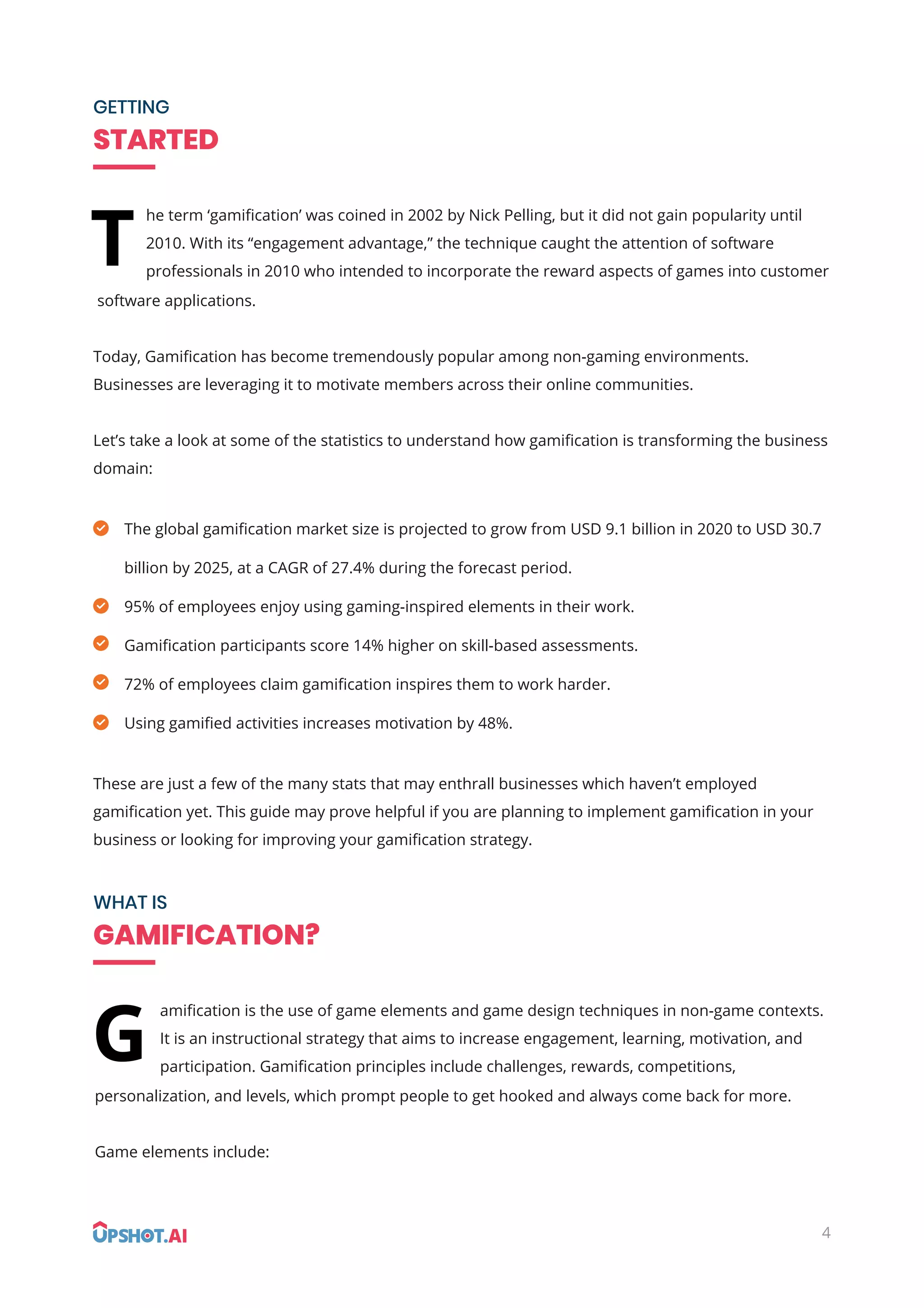 GETTING
STARTED
WHAT IS
GAMIFICATION?
amiﬁcation is the use of game elements and game design techniques in non-game contexts.
It is an instructional strategy that aims to increase engagement, learning, motivation, and
participation. Gamiﬁcation principles include challenges, rewards, competitions,
personalization, and levels, which prompt people to get hooked and always come back for more.
Game elements include:
G
he term ‘gamiﬁcation’ was coined in 2002 by Nick Pelling, but it did not gain popularity until
2010. With its “engagement advantage,” the technique caught the attention of software
professionals in 2010 who intended to incorporate the reward aspects of games into customer
software applications.
Today, Gamiﬁcation has become tremendously popular among non-gaming environments.
Businesses are leveraging it to motivate members across their online communities.
Let’s take a look at some of the statistics to understand how gamiﬁcation is transforming the business
domain:
These are just a few of the many stats that may enthrall businesses which haven’t employed
gamiﬁcation yet. This guide may prove helpful if you are planning to implement gamiﬁcation in your
business or looking for improving your gamiﬁcation strategy.
The global gamiﬁcation market size is projected to grow from USD 9.1 billion in 2020 to USD 30.7
billion by 2025, at a CAGR of 27.4% during the forecast period.
95% of employees enjoy using gaming-inspired elements in their work.
Gamiﬁcation participants score 14% higher on skill-based assessments.
72% of employees claim gamiﬁcation inspires them to work harder.
Using gamiﬁed activities increases motivation by 48%.
T
4
 