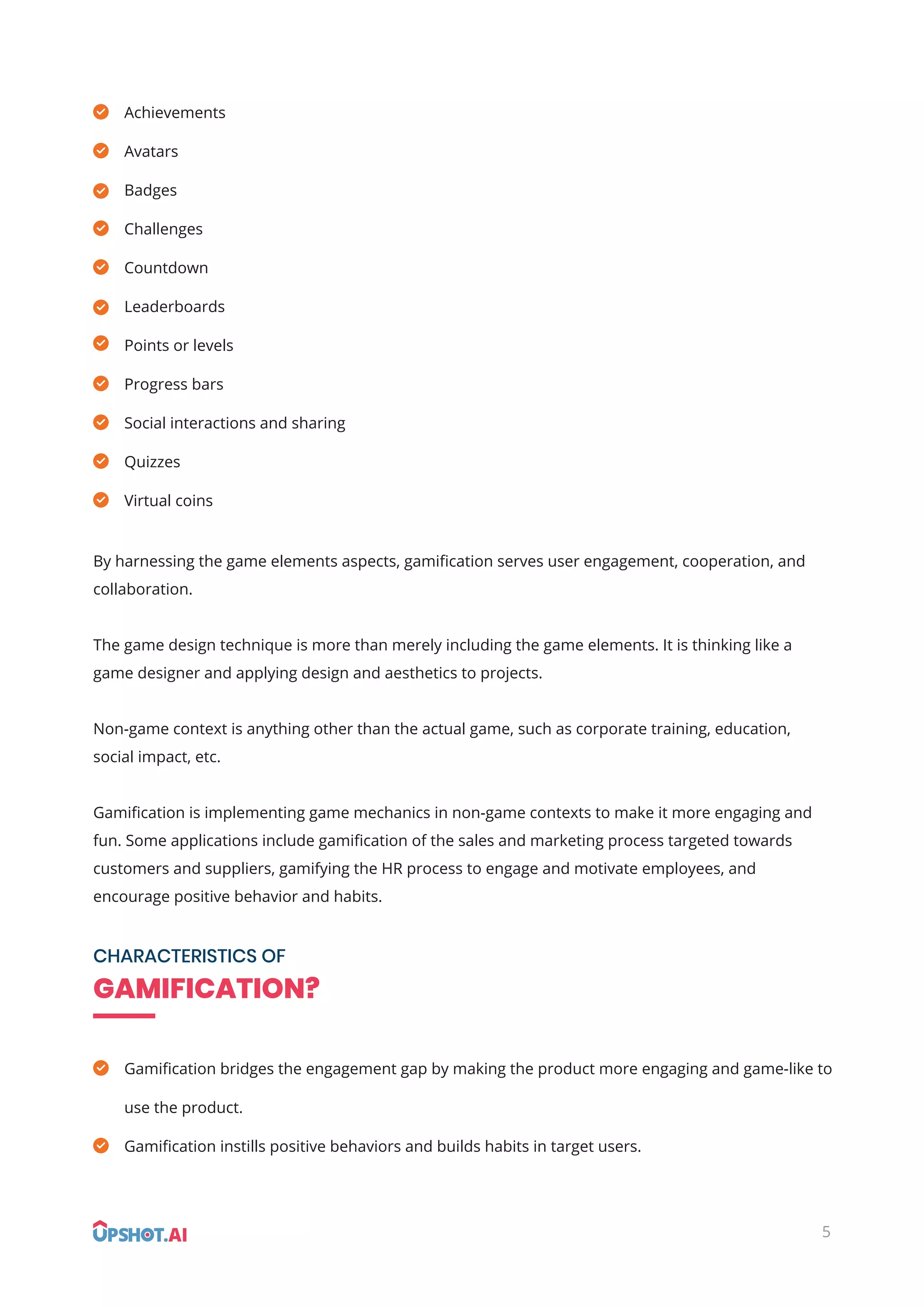 By harnessing the game elements aspects, gamiﬁcation serves user engagement, cooperation, and
collaboration.
The game design technique is more than merely including the game elements. It is thinking like a
game designer and applying design and aesthetics to projects.
Non-game context is anything other than the actual game, such as corporate training, education,
social impact, etc.
Gamiﬁcation is implementing game mechanics in non-game contexts to make it more engaging and
fun. Some applications include gamiﬁcation of the sales and marketing process targeted towards
customers and suppliers, gamifying the HR process to engage and motivate employees, and
encourage positive behavior and habits.
Achievements
Avatars
Badges
Challenges
Countdown
Leaderboards
Points or levels
Progress bars
Social interactions and sharing
Quizzes
Virtual coins
CHARACTERISTICS OF
GAMIFICATION?
Gamiﬁcation bridges the engagement gap by making the product more engaging and game-like to
use the product.
Gamiﬁcation instills positive behaviors and builds habits in target users.
5
 