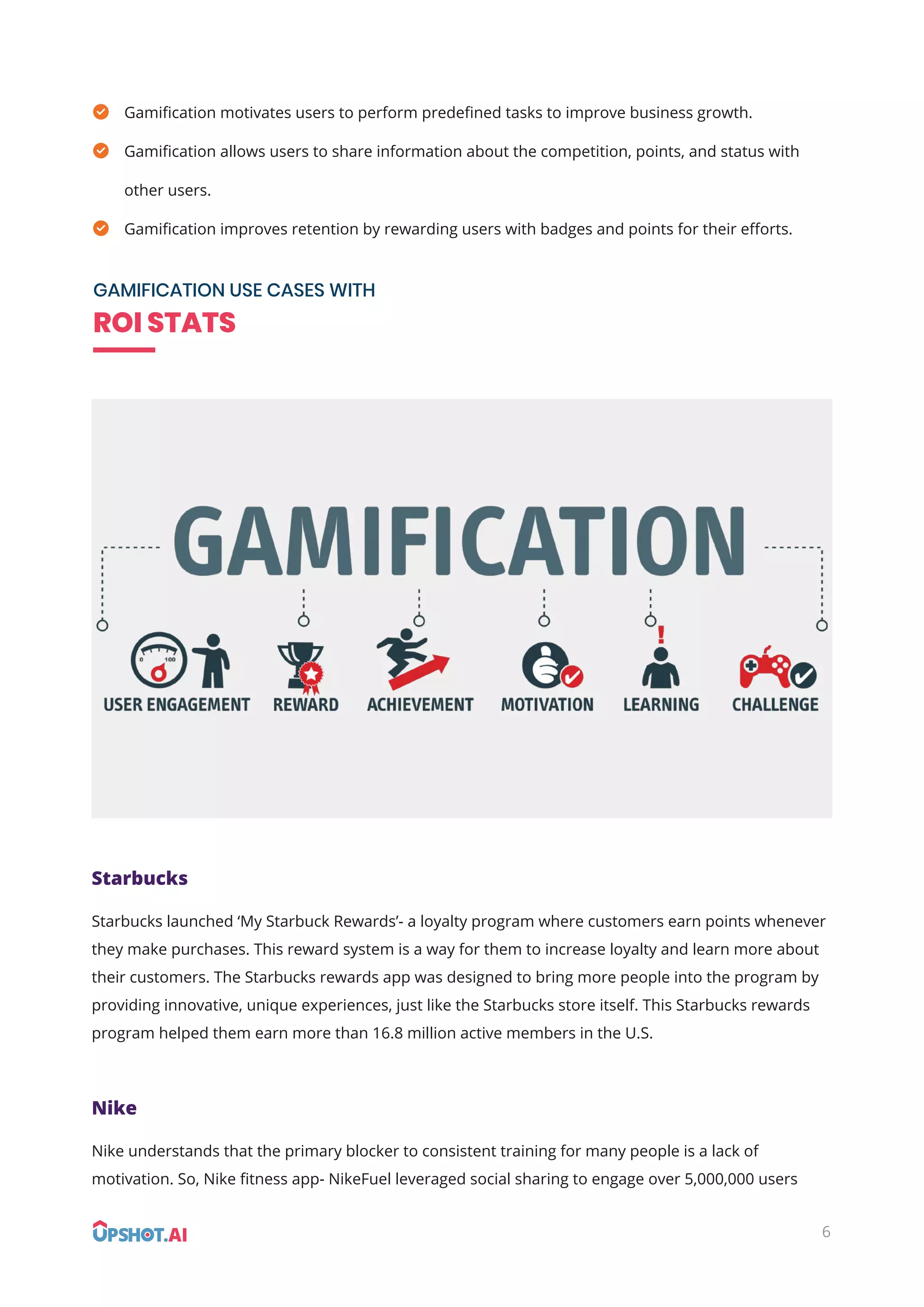 6
Gamiﬁcation motivates users to perform predeﬁned tasks to improve business growth.
Gamiﬁcation allows users to share information about the competition, points, and status with
other users.
Gamiﬁcation improves retention by rewarding users with badges and points for their eﬀorts.
GAMIFICATION USE CASES WITH
ROI STATS
Starbucks
Starbucks launched ‘My Starbuck Rewards’- a loyalty program where customers earn points whenever
they make purchases. This reward system is a way for them to increase loyalty and learn more about
their customers. The Starbucks rewards app was designed to bring more people into the program by
providing innovative, unique experiences, just like the Starbucks store itself. This Starbucks rewards
program helped them earn more than 16.8 million active members in the U.S.
Nike
Nike understands that the primary blocker to consistent training for many people is a lack of
motivation. So, Nike ﬁtness app- NikeFuel leveraged social sharing to engage over 5,000,000 users
 