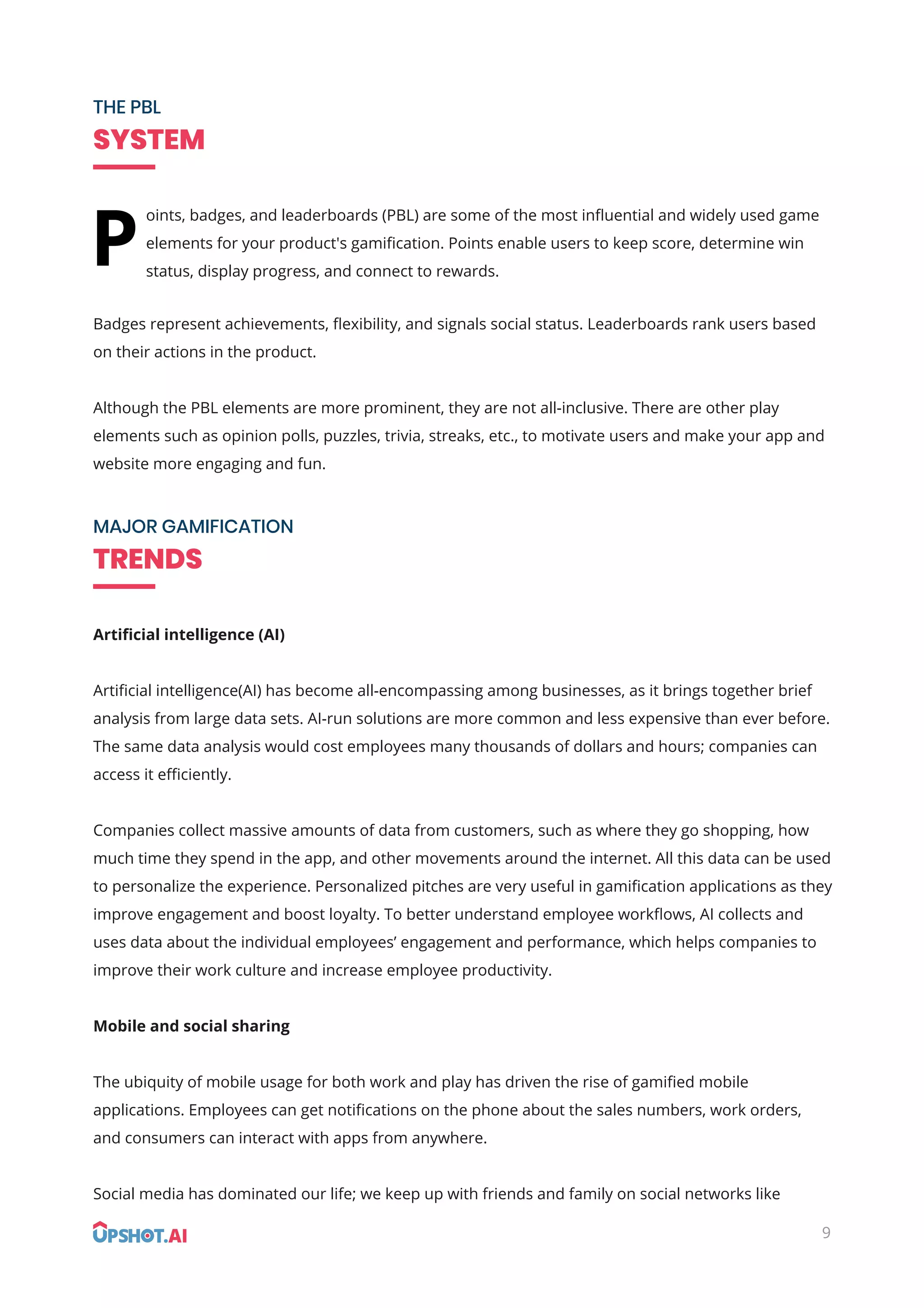 THE PBL
SYSTEM
MAJOR GAMIFICATION
TRENDS
oints, badges, and leaderboards (PBL) are some of the most inﬂuential and widely used game
elements for your product's gamiﬁcation. Points enable users to keep score, determine win
status, display progress, and connect to rewards.
Badges represent achievements, ﬂexibility, and signals social status. Leaderboards rank users based
on their actions in the product.
Although the PBL elements are more prominent, they are not all-inclusive. There are other play
elements such as opinion polls, puzzles, trivia, streaks, etc., to motivate users and make your app and
website more engaging and fun.
Artiﬁcial intelligence (AI)
Artiﬁcial intelligence(AI) has become all-encompassing among businesses, as it brings together brief
analysis from large data sets. AI-run solutions are more common and less expensive than ever before.
The same data analysis would cost employees many thousands of dollars and hours; companies can
access it eﬃciently.
Companies collect massive amounts of data from customers, such as where they go shopping, how
much time they spend in the app, and other movements around the internet. All this data can be used
to personalize the experience. Personalized pitches are very useful in gamiﬁcation applications as they
improve engagement and boost loyalty. To better understand employee workﬂows, AI collects and
uses data about the individual employees’ engagement and performance, which helps companies to
improve their work culture and increase employee productivity.
Mobile and social sharing
The ubiquity of mobile usage for both work and play has driven the rise of gamiﬁed mobile
applications. Employees can get notiﬁcations on the phone about the sales numbers, work orders,
and consumers can interact with apps from anywhere.
Social media has dominated our life; we keep up with friends and family on social networks like
P
9
 