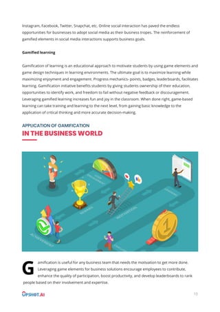 10
Instagram, Facebook, Twitter, Snapchat, etc. Online social interaction has paved the endless
opportunities for businesses to adopt social media as their business tropes. The reinforcement of
gamiﬁed elements in social media interactions supports business goals.
Gamiﬁed learning
Gamiﬁcation of learning is an educational approach to motivate students by using game elements and
game design techniques in learning environments. The ultimate goal is to maximize learning while
maximizing enjoyment and engagement. Progress mechanics- points, badges, leaderboards, facilitates
learning. Gamiﬁcation initiative beneﬁts students by giving students ownership of their education,
opportunities to identify work, and freedom to fail without negative feedback or discouragement.
Leveraging gamiﬁed learning increases fun and joy in the classroom. When done right, game-based
learning can take training and learning to the next level, from gaining basic knowledge to the
application of critical thinking and more accurate decision-making.
APPLICATION OF GAMIFICATION
IN THE BUSINESS WORLD
amiﬁcation is useful for any business team that needs the motivation to get more done.
Leveraging game elements for business solutions encourage employees to contribute,
enhance the quality of participation, boost productivity, and develop leaderboards to rank
people based on their involvement and expertise.
G
 