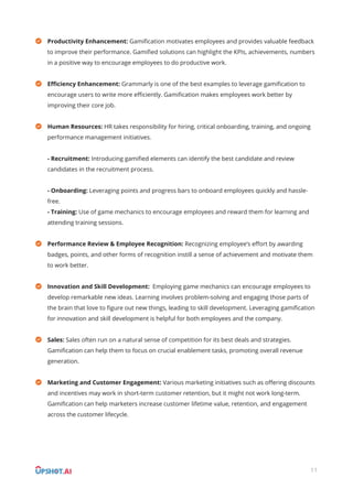 Productivity Enhancement: Gamiﬁcation motivates employees and provides valuable feedback
to improve their performance. Gamiﬁed solutions can highlight the KPIs, achievements, numbers
in a positive way to encourage employees to do productive work.
Eﬃciency Enhancement: Grammarly is one of the best examples to leverage gamiﬁcation to
encourage users to write more eﬃciently. Gamiﬁcation makes employees work better by
improving their core job.
Human Resources: HR takes responsibility for hiring, critical onboarding, training, and ongoing
performance management initiatives.
- Recruitment: Introducing gamiﬁed elements can identify the best candidate and review
candidates in the recruitment process.
- Onboarding: Leveraging points and progress bars to onboard employees quickly and hassle-
free.
- Training: Use of game mechanics to encourage employees and reward them for learning and
attending training sessions.
Performance Review & Employee Recognition: Recognizing employee’s eﬀort by awarding
badges, points, and other forms of recognition instill a sense of achievement and motivate them
to work better.
Innovation and Skill Development: Employing game mechanics can encourage employees to
develop remarkable new ideas. Learning involves problem-solving and engaging those parts of
the brain that love to ﬁgure out new things, leading to skill development. Leveraging gamiﬁcation
for innovation and skill development is helpful for both employees and the company.
Sales: Sales often run on a natural sense of competition for its best deals and strategies.
Gamiﬁcation can help them to focus on crucial enablement tasks, promoting overall revenue
generation.
Marketing and Customer Engagement: Various marketing initiatives such as oﬀering discounts
and incentives may work in short-term customer retention, but it might not work long-term.
Gamiﬁcation can help marketers increase customer lifetime value, retention, and engagement
across the customer lifecycle.
11
 