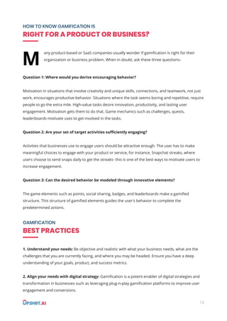 12
HOW TO KNOW GAMIFICATION IS
RIGHT FOR A PRODUCT OR BUSINESS?
GAMIFICATION
BEST PRACTICES
any product-based or SaaS companies usually wonder if gamiﬁcation is right for their
organization or business problem. When in doubt, ask these three questions-
Question 1: Where would you derive encouraging behavior?
Motivation in situations that involve creativity and unique skills, connections, and teamwork, not just
work, encourages productive behavior. Situations where the task seems boring and repetitive, require
people to go the extra mile. High-value tasks desire innovation, productivity, and lasting user
engagement. Motivation gets them to do that. Game mechanics such as challenges, quests,
leaderboards motivate uses to get involved in the tasks.
Question 2: Are your set of target activities suﬃciently engaging?
Activities that businesses use to engage users should be attractive enough. The user has to make
meaningful choices to engage with your product or service, for instance, Snapchat streaks, where
users choose to send snaps daily to get the streaks- this is one of the best ways to motivate users to
increase engagement.
Question 3: Can the desired behavior be modeled through innovative elements?
The game elements such as points, social sharing, badges, and leaderboards make a gamiﬁed
structure. This structure of gamiﬁed elements guides the user's behavior to complete the
predetermined actions.
1. Understand your needs: Be objective and realistic with what your business needs, what are the
challenges that you are currently facing, and where you may be headed. Ensure you have a deep
understanding of your goals, product, and success metrics.
2. Align your needs with digital strategy: Gamiﬁcation is a potent enabler of digital strategies and
transformation in businesses such as leveraging plug-n-play gamiﬁcation platforms to improve user
engagement and conversions.
M
 
