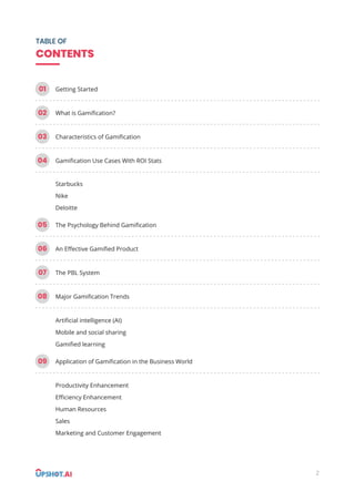 2
TABLE OF
CONTENTS
01 Getting Started
02 What is Gamiﬁcation?
03 Characteristics of Gamiﬁcation
04 Gamiﬁcation Use Cases With ROI Stats
05 The Psychology Behind Gamiﬁcation
06 An Eﬀective Gamiﬁed Product
07 The PBL System
08 Major Gamiﬁcation Trends
09 Application of Gamiﬁcation in the Business World
Starbucks
Nike
Deloitte
Artiﬁcial intelligence (AI)
Mobile and social sharing
Gamiﬁed learning
Productivity Enhancement
Eﬃciency Enhancement
Human Resources
Sales
Marketing and Customer Engagement
 