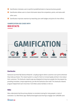 6
Gamiﬁcation motivates users to perform predeﬁned tasks to improve business growth.
Gamiﬁcation allows users to share information about the competition, points, and status with
other users.
Gamiﬁcation improves retention by rewarding users with badges and points for their eﬀorts.
GAMIFICATION USE CASES WITH
ROI STATS
Starbucks
Starbucks launched ‘My Starbuck Rewards’- a loyalty program where customers earn points whenever
they make purchases. This reward system is a way for them to increase loyalty and learn more about
their customers. The Starbucks rewards app was designed to bring more people into the program by
providing innovative, unique experiences, just like the Starbucks store itself. This Starbucks rewards
program helped them earn more than 16.8 million active members in the U.S.
Nike
Nike understands that the primary blocker to consistent training for many people is a lack of
motivation. So, Nike ﬁtness app- NikeFuel leveraged social sharing to engage over 5,000,000 users
 