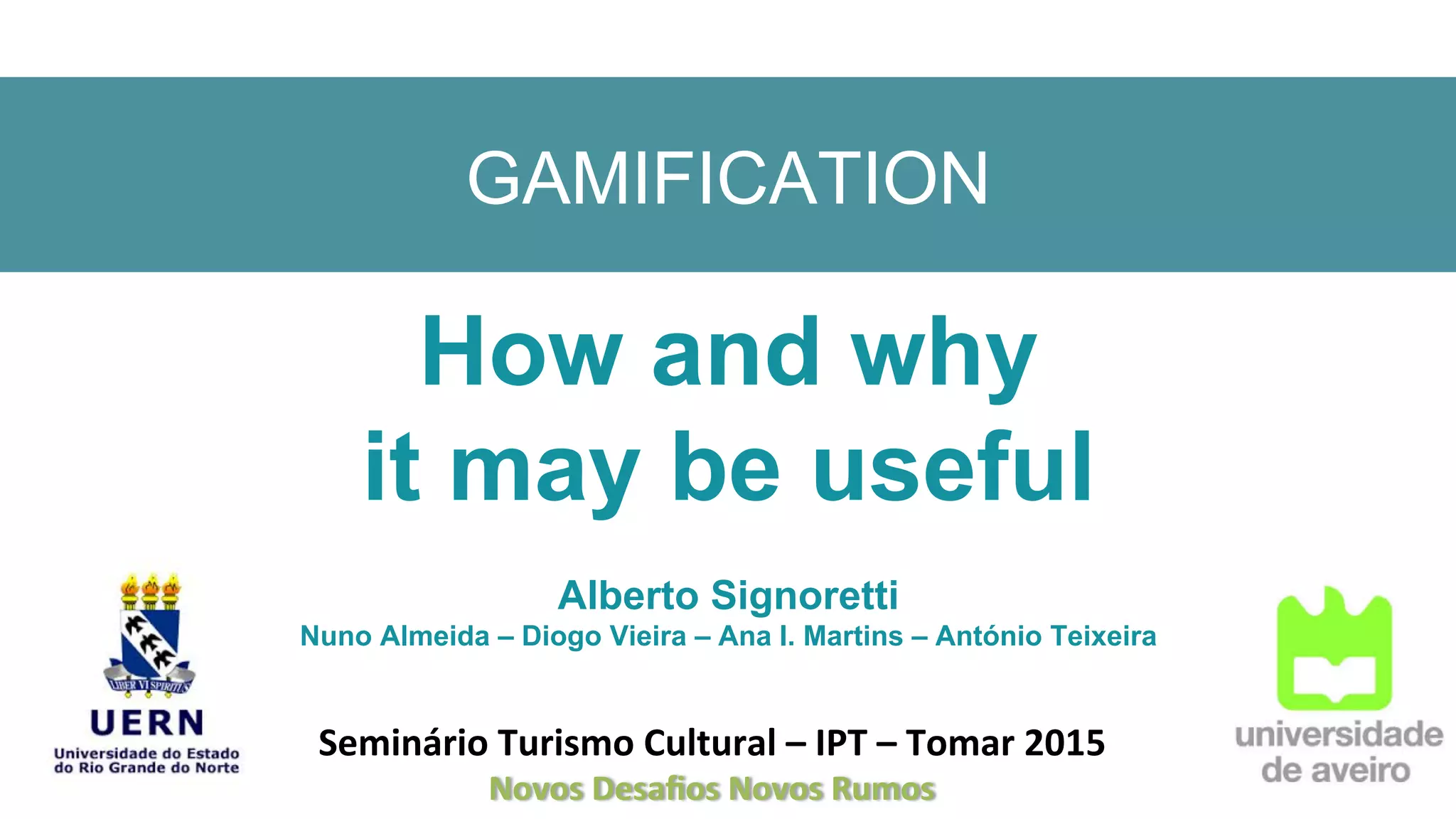 GAMIFICATION
How and why
it may be useful
Alberto Signoretti
Nuno Almeida – Diogo Vieira – Ana I. Martins – António Teixeira
Seminário	
  Turismo	
  Cultural	
  –	
  IPT	
  –	
  Tomar	
  2015	
  
Novos	
  Desaﬁos	
  Novos	
  Rumos	
  
 