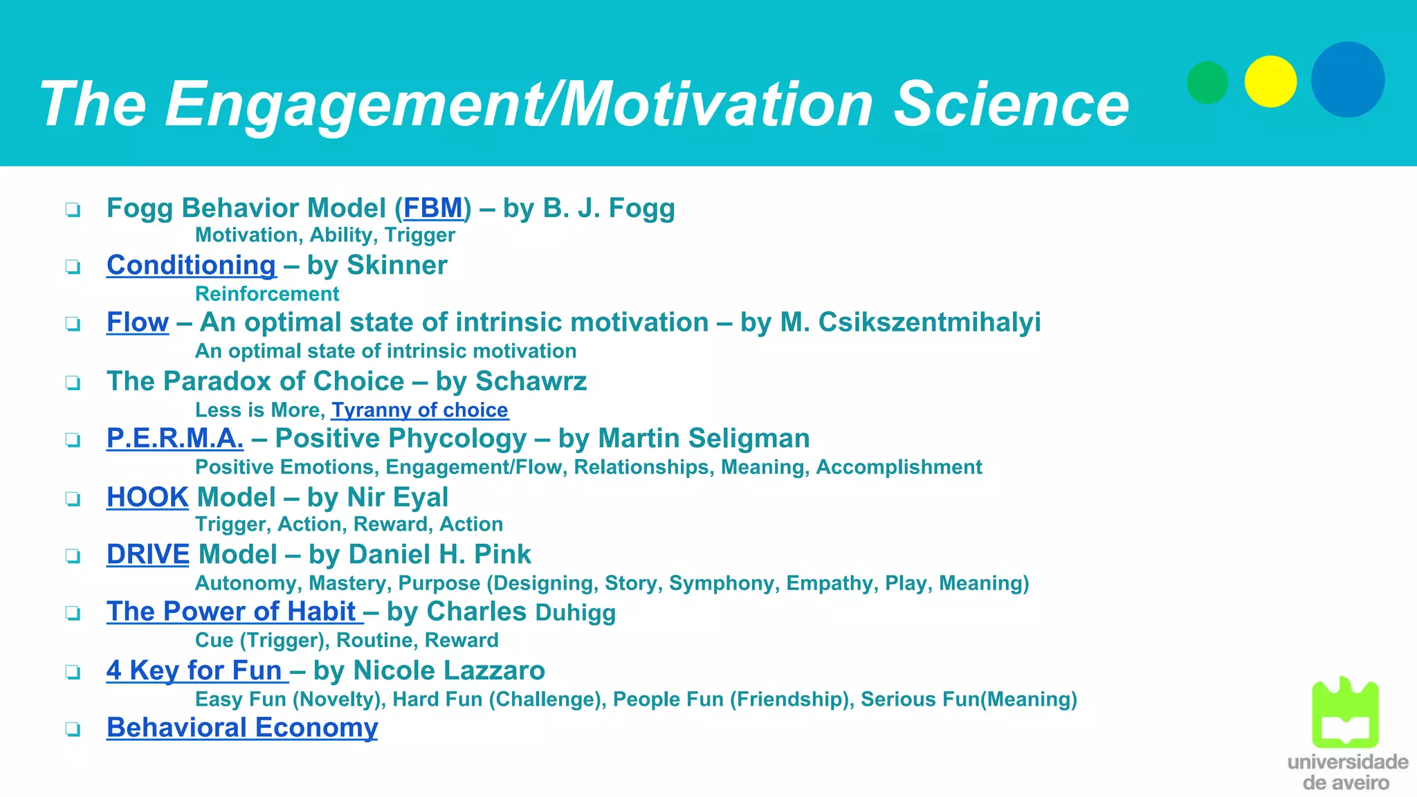 The Engagement/Motivation Science
❏  Fogg Behavior Model (FBM) – by B. J. Fogg
Motivation, Ability, Trigger
❏  Conditioning – by Skinner
Reinforcement
❏  Flow – An optimal state of intrinsic motivation – by M. Csikszentmihalyi
An optimal state of intrinsic motivation
❏  The Paradox of Choice – by Schawrz
Less is More, Tyranny of choice
❏  P.E.R.M.A. – Positive Phycology – by Martin Seligman
Positive Emotions, Engagement/Flow, Relationships, Meaning, Accomplishment
❏  HOOK Model – by Nir Eyal
Trigger, Action, Reward, Action
❏  DRIVE Model – by Daniel H. Pink
Autonomy, Mastery, Purpose (Designing, Story, Symphony, Empathy, Play, Meaning)
❏  The Power of Habit – by Charles Duhigg
Cue (Trigger), Routine, Reward
❏  4 Key for Fun – by Nicole Lazzaro
Easy Fun (Novelty), Hard Fun (Challenge), People Fun (Friendship), Serious Fun(Meaning)
❏  Behavioral Economy
 