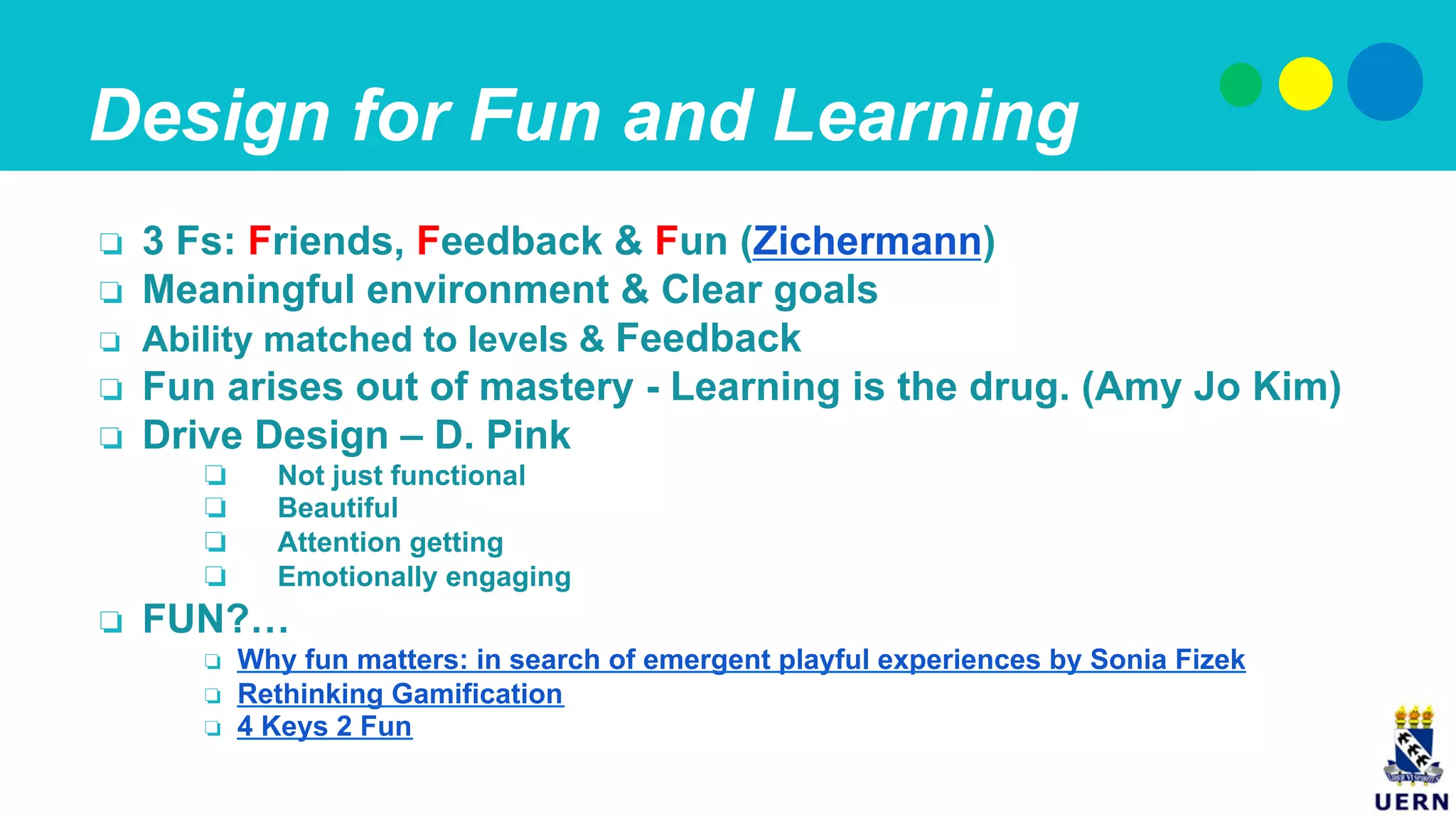 Design for Fun and Learning
❏  3 Fs: Friends, Feedback & Fun (Zichermann)
❏  Meaningful environment & Clear goals
❏  Ability matched to levels & Feedback
❏  Fun arises out of mastery - Learning is the drug. (Amy Jo Kim)
❏  Drive Design – D. Pink
❏  Not just functional
❏  Beautiful
❏  Attention getting
❏  Emotionally engaging
❏  FUN?…
❏  Why fun matters: in search of emergent playful experiences by Sonia Fizek
❏  Rethinking Gamification
❏  4 Keys 2 Fun
 