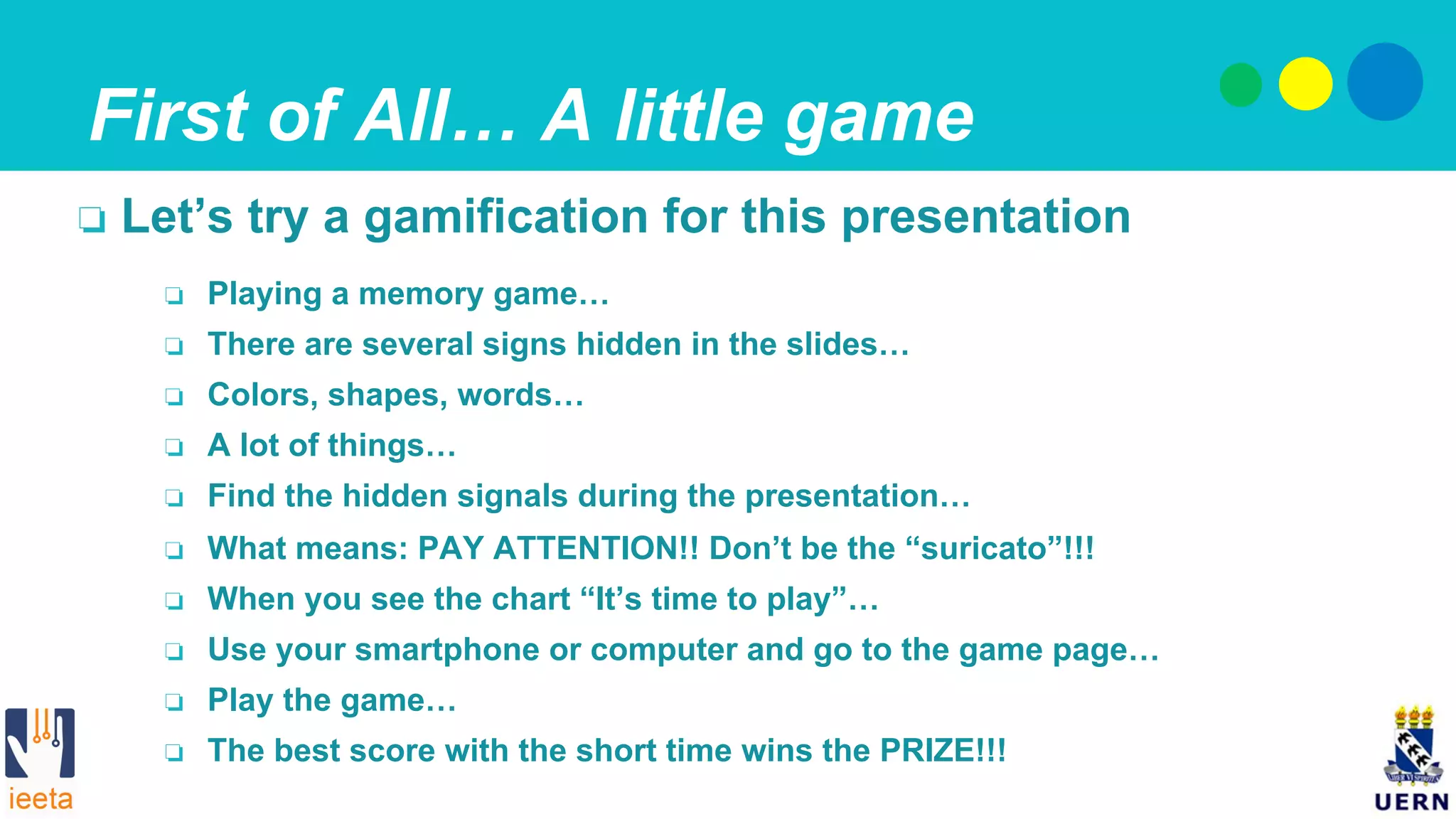 First of All… A little game
❏  Playing a memory game…
❏  There are several signs hidden in the slides…
❏  Colors, shapes, words…
❏  A lot of things…
❏  Find the hidden signals during the presentation…
❏  What means: PAY ATTENTION!! Don’t be the “suricato”!!!
❏  When you see the chart “It’s time to play”…
❏  Use your smartphone or computer and go to the game page…
❏  Play the game…
❏  The best score with the short time wins the PRIZE!!!
❏  Let’s try a gamification for this presentation
 