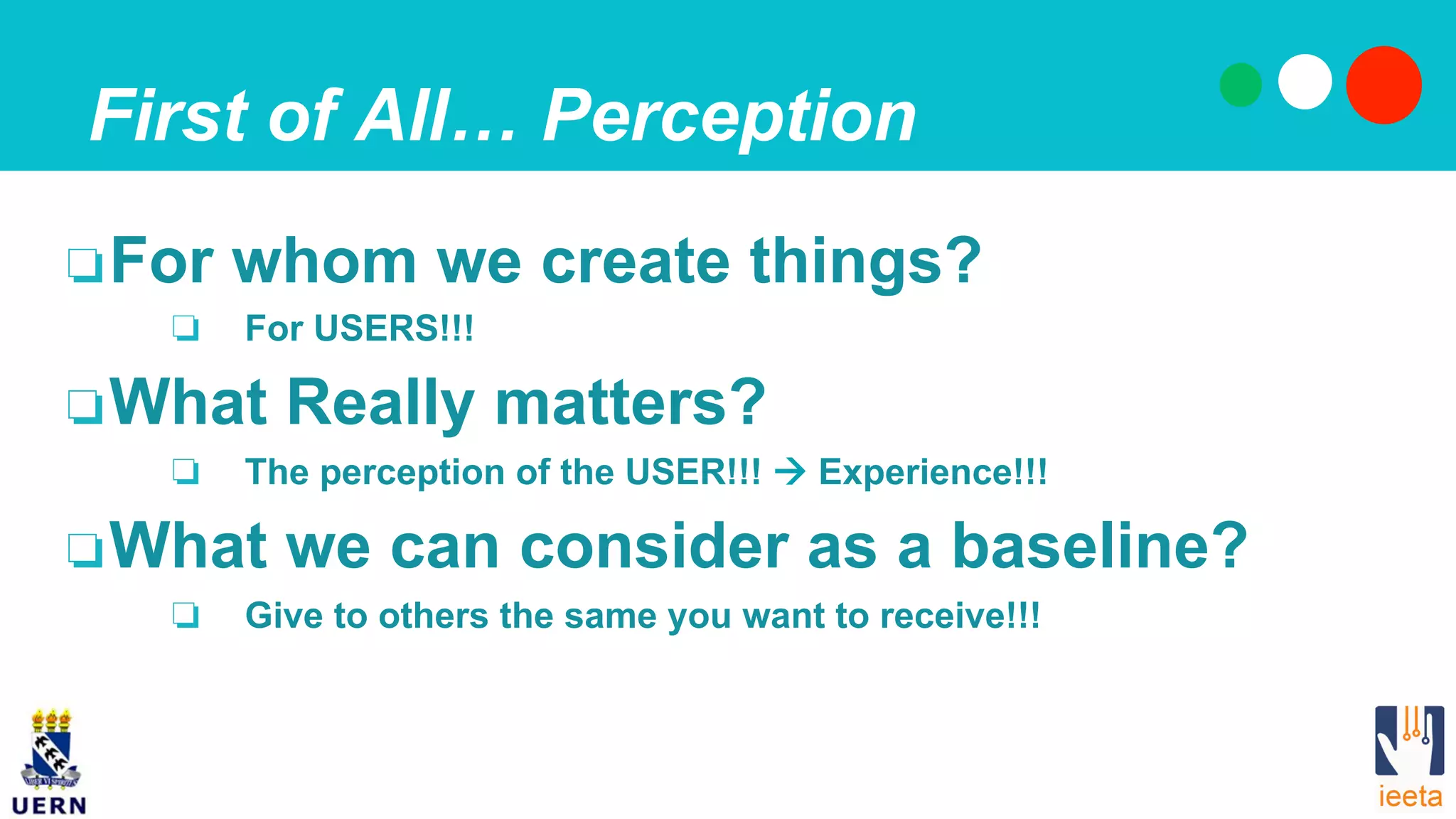 First of All… Perception
❏ For whom we create things?
❏  For USERS!!!
❏ What Really matters?
❏  The perception of the USER!!! ! Experience!!!
❏ What we can consider as a baseline?
❏  Give to others the same you want to receive!!!
 