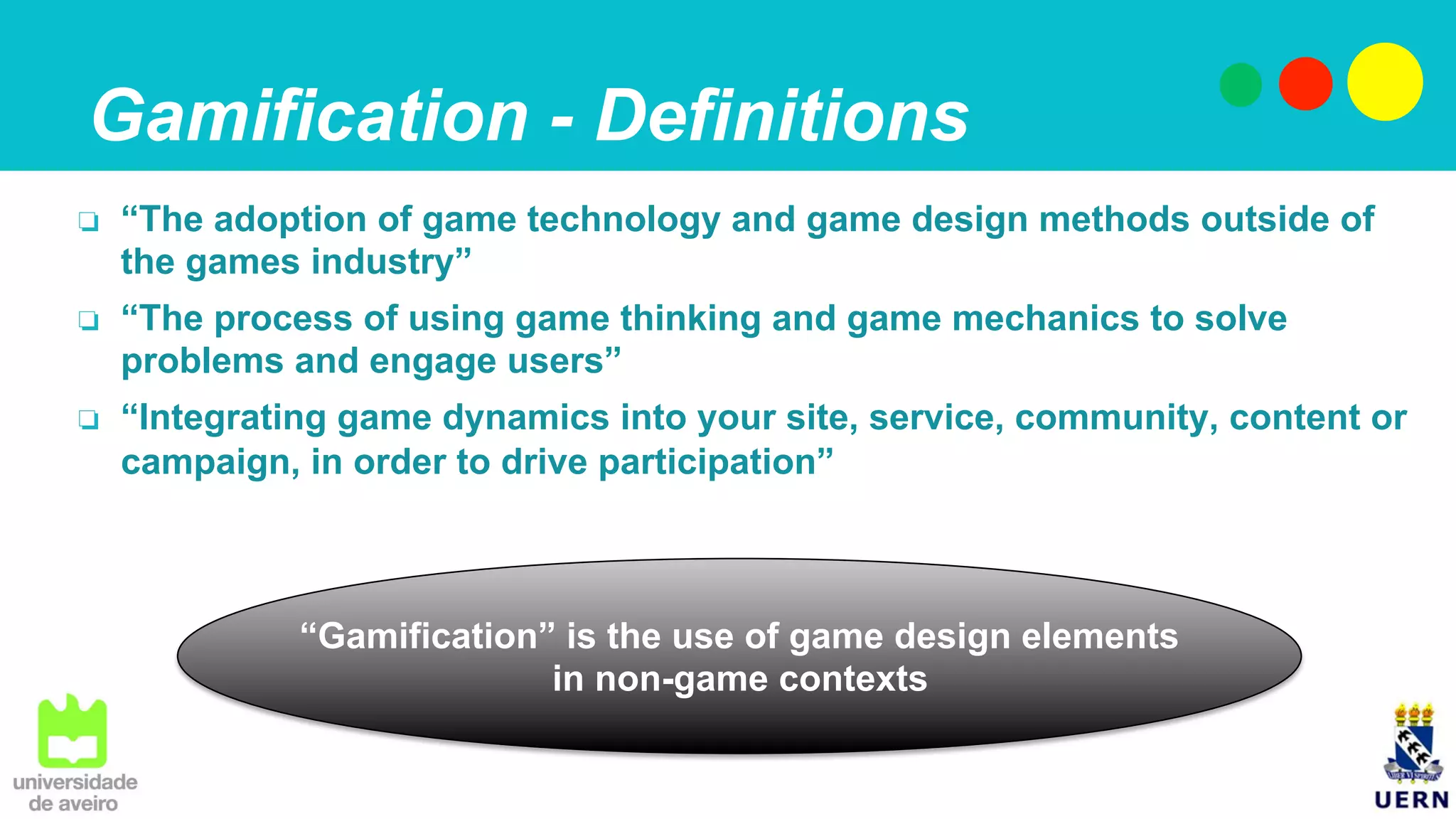 Gamification - Definitions
❏  “The adoption of game technology and game design methods outside of
the games industry”
❏  “The process of using game thinking and game mechanics to solve
problems and engage users”
❏  “Integrating game dynamics into your site, service, community, content or
campaign, in order to drive participation”
“Gamification” is the use of game design elements
in non-game contexts
 
