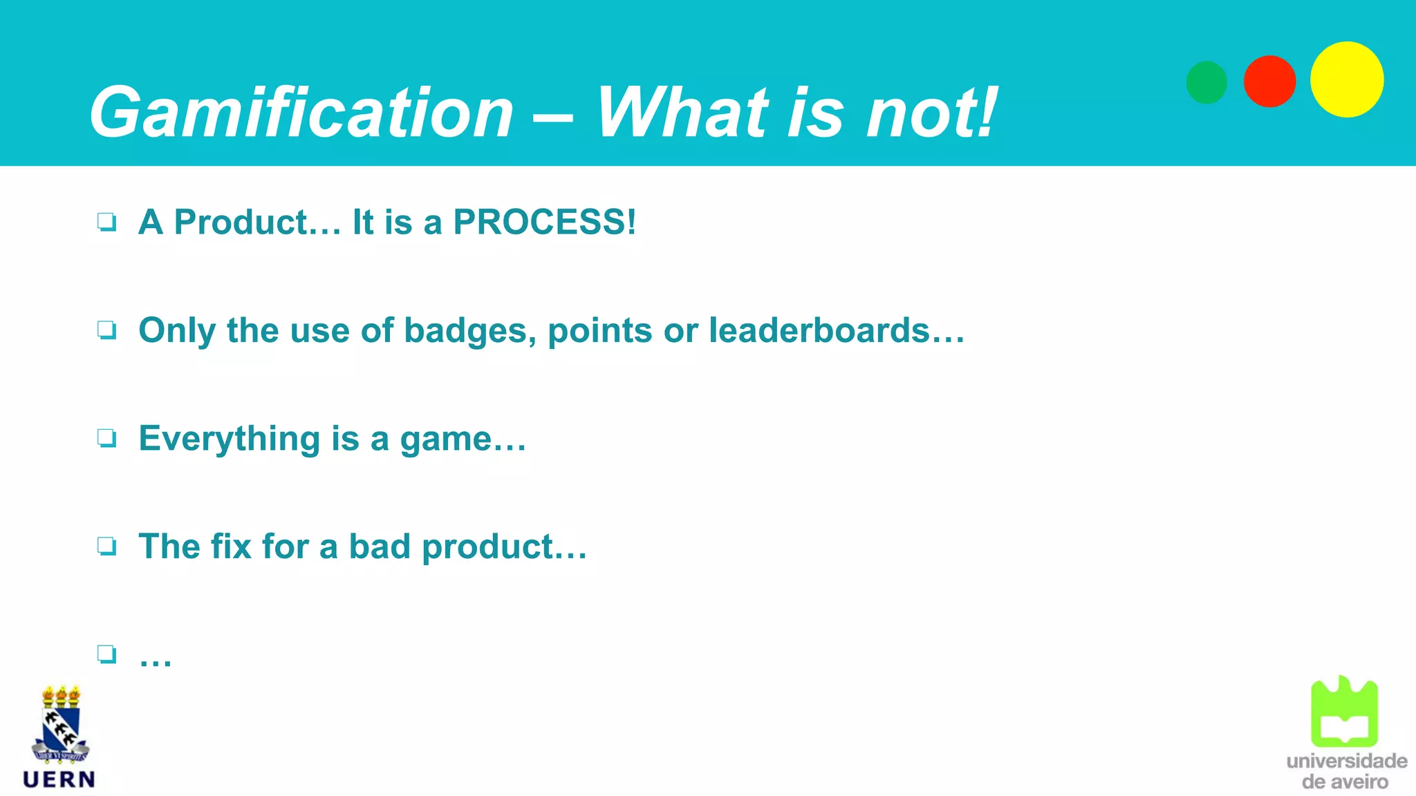 Gamification – What is not!
❏  A Product… It is a PROCESS!
❏  Only the use of badges, points or leaderboards…
❏  Everything is a game…
❏  The fix for a bad product…
❏  …
 