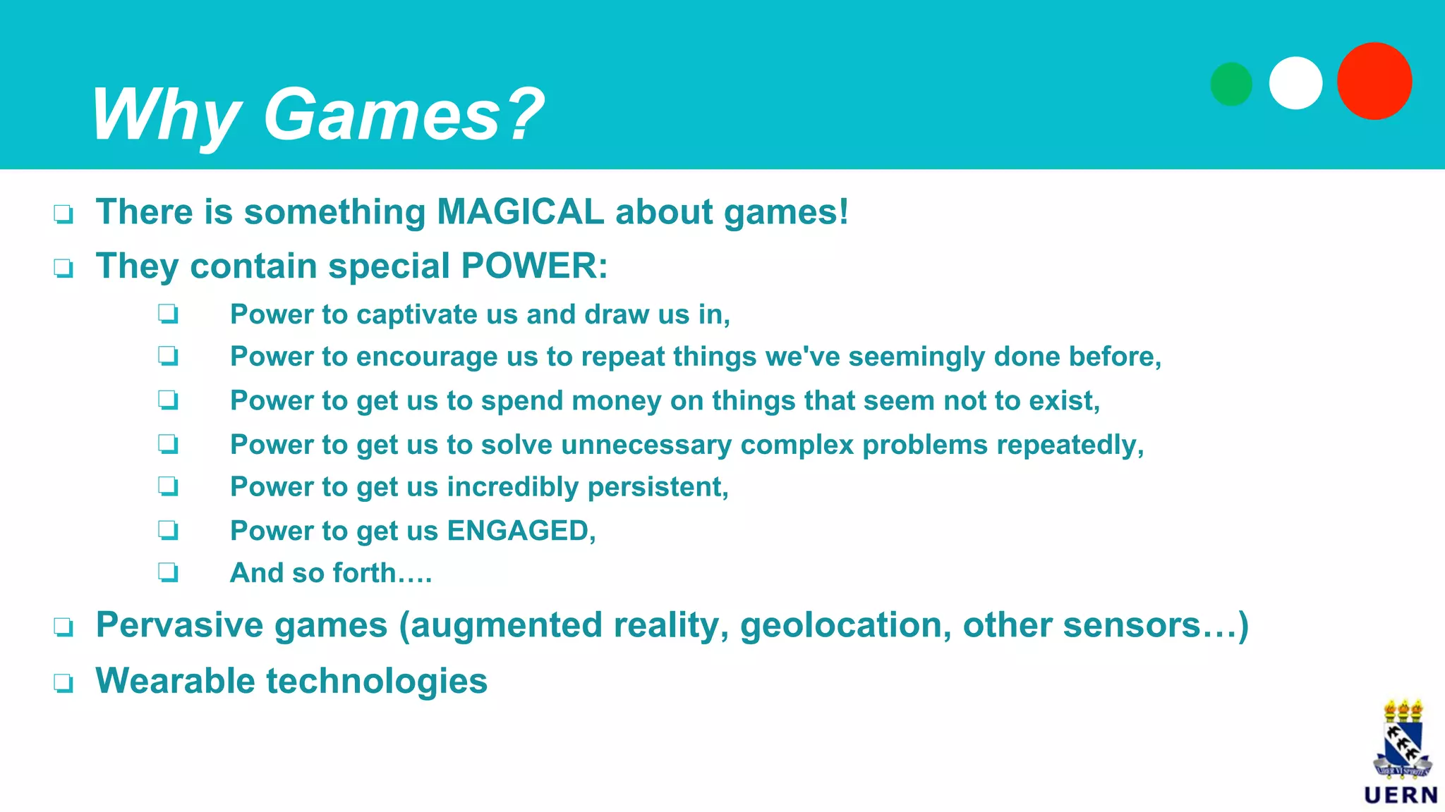 Why Games?
❏  There is something MAGICAL about games!
❏  They contain special POWER:
❏  Power to captivate us and draw us in,
❏  Power to encourage us to repeat things we've seemingly done before,
❏  Power to get us to spend money on things that seem not to exist,
❏  Power to get us to solve unnecessary complex problems repeatedly,
❏  Power to get us incredibly persistent,
❏  Power to get us ENGAGED,
❏  And so forth….
❏  Pervasive games (augmented reality, geolocation, other sensors…)
❏  Wearable technologies
 