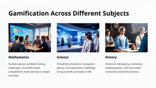 Gamification Across Different Subjects
Mathematics
Number games, problem-solving
challenges, and math-based
competitions make abstract concepts
concrete.
Science
Virtual lab simulations, ecosystem
games, and exploration challenges
bring scientific principles to life.
History
Historical role-playing, civilization-
building games, and time-travel
narratives create living history.
 