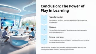 Conclusion: The Power of
Play in Learning
Transformation
Gamification catalyzes educational evolution by reimagining
engagement.
Balance
Successful implementation blends entertainment value with
educational substance.
Future Learning
Tomorrow's classrooms will feature motivated learners in game-
enhanced environments.
The boundaries between education and entertainment are blurring. This
convergence creates powerful learning opportunities.
 