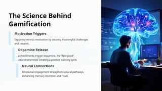 The Science Behind
Gamification
Motivation Triggers
Taps into intrinsic motivation by creating meaningful challenges
and rewards.
Dopamine Release
Achievements trigger dopamine, the "feel-good"
neurotransmitter, creating a positive learning cycle.
Neural Connections
Emotional engagement strengthens neural pathways,
enhancing memory retention and recall.
 