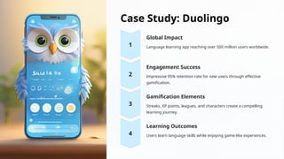 Case Study: Duolingo
Global Impact
Language learning app reaching over 500 million users worldwide.
Engagement Success
Impressive 95% retention rate for new users through effective
gamification.
Gamification Elements
Streaks, XP points, leagues, and characters create a compelling
learning journey.
Learning Outcomes
Users learn language skills while enjoying game-like experiences.
 