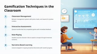 Gamification Techniques in the
Classroom
1 Classroom Management
Behavior management systems with points, levels, and rewards for positive
conduct.
2 Interactive Assessments
Quizzes transformed into competitive games with immediate feedback.
3 Role-Playing
Students assume character roles to explore concepts through immersive
scenarios.
4 Narrative-Based Learning
Lessons wrapped in ongoing storylines that evolve with student progress.
 
