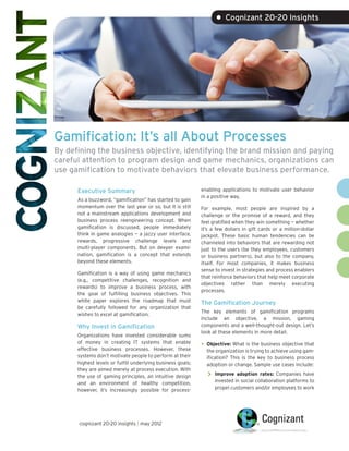 • Cognizant 20-20 Insights




Gamification: It’s all About Processes
By defining the business objective, identifying the brand mission and paying
careful attention to program design and game mechanics, organizations can
use gamification to motivate behaviors that elevate business performance.

      Executive Summary                                      enabling applications to motivate user behavior
                                                             in a positive way.
      As a buzzword, “gamification” has started to gain
      momentum over the last year or so, but it is still     For example, most people are inspired by a
      not a mainstream applications development and          challenge or the promise of a reward, and they
      business process reengineering concept. When           feel gratified when they win something — whether
      gamification is discussed, people immediately          it’s a few dollars in gift cards or a million-dollar
      think in game analogies — a jazzy user interface,      jackpot. These basic human tendencies can be
      rewards, progressive challenge levels and              channeled into behaviors that are rewarding not
      multi-player components. But on deeper exami-          just to the users (be they employees, customers
      nation, gamification is a concept that extends         or business partners), but also to the company,
      beyond these elements.                                 itself. For most companies, it makes business
                                                             sense to invest in strategies and process enablers
      Gamification is a way of using game mechanics
                                                             that reinforce behaviors that help meet corporate
      (e.g., competitive challenges, recognition and
                                                             objectives rather than merely executing
      rewards) to improve a business process, with
                                                             processes.
      the goal of fulfilling business objectives. This
      white paper explores the roadmap that must             The Gamification Journey
      be carefully followed for any organization that
                                                             The key elements of gamification programs
      wishes to excel at gamification.
                                                             include an objective, a mission, gaming
      Why Invest in Gamification                             components and a well-thought-out design. Let’s
                                                             look at these elements in more detail.
      Organizations have invested considerable sums
      of money in creating IT systems that enable
      effective business processes. However, these
                                                             •	 Objective: What is the business objective that
                                                               the organization is trying to achieve using gam-
      systems don’t motivate people to perform at their        ification? This is the key to business process
      highest levels or fulfill underlying business goals;     adoption or change. Sample use cases include:
      they are aimed merely at process execution. With
      the use of gaming principles, an intuitive design         >> Improve adoption rates: Companies have
      and an environment of healthy competition,                   invested in social collaboration platforms to
      however, it’s increasingly possible for process-             propel customers and/or employees to work




      cognizant 20-20 insights | may 2012
 