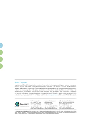About Cognizant
Cognizant (NASDAQ: CTSH) is a leading provider of information technology, consulting, and business process out-
sourcing services, dedicated to helping the world’s leading companies build stronger businesses. Headquartered in
Teaneck, New Jersey (U.S.), Cognizant combines a passion for client satisfaction, technology innovation, deep industry
and business process expertise, and a global, collaborative workforce that embodies the future of work. With over 50
delivery centers worldwide and approximately 137,700 employees as of December 31, 2011, Cognizant is a member of
the NASDAQ-100, the S&P 500, the Forbes Global 2000, and the Fortune 500 and is ranked among the top performing
and fastest growing companies in the world. Visit us online at www.cognizant.com or follow us on Twitter: Cognizant.




                                         World Headquarters                  European Headquarters                 India Operations Headquarters
                                         500 Frank W. Burr Blvd.             1 Kingdom Street                      #5/535, Old Mahabalipuram Road
                                         Teaneck, NJ 07666 USA               Paddington Central                    Okkiyam Pettai, Thoraipakkam
                                         Phone: +1 201 801 0233              London W2 6BD                         Chennai, 600 096 India
                                         Fax: +1 201 801 0243                Phone: +44 (0) 20 7297 7600           Phone: +91 (0) 44 4209 6000
                                         Toll Free: +1 888 937 3277          Fax: +44 (0) 20 7121 0102             Fax: +91 (0) 44 4209 6060
                                         Email: inquiry@cognizant.com        Email: infouk@cognizant.com           Email: inquiryindia@cognizant.com


©
­­ Copyright 2012, Cognizant. All rights reserved. No part of this document may be reproduced, stored in a retrieval system, transmitted in any form or by any
means, electronic, mechanical, photocopying, recording, or otherwise, without the express written permission from Cognizant. The information contained herein is
subject to change without notice. All other trademarks mentioned herein are the property of their respective owners.
 