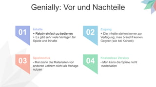 Genially: Vor und Nachteile
+ Relativ einfach zu bedienen
+ Es gibt sehr viele Vorlagen für
Spiele und Inhalte
Inhalte
01 + Die Inhalte stehen immer zur
Verfügung, man braucht keinen
Gegner (wie bei Kahoot)
Zugang
02
- Man kann die Materialien von
anderen Lehrern nicht als Vorlage
nutzen
Spielmodus
03 - Man kann die Spiele nicht
runterladen
Kostenlose Version
04
 