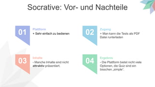 Socrative: Vor- und Nachteile
+ Sehr einfach zu bedienen
Plattform
01 + Man kann die Tests als PDF
Datei runterladen
Zugang
02
- Manche Inhalte sind nicht
attraktiv präsentiert.
Inhalte
03 - Die Plattform bietet nicht viele
Optionen, die Quiz sind ein
bisschen „simple“.
Ergebnis
04
 