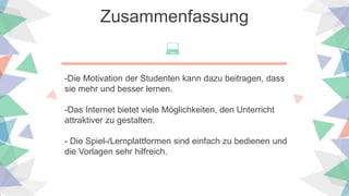Zusammenfassung
-Die Motivation der Studenten kann dazu beitragen, dass
sie mehr und besser lernen.
-Das Internet bietet viele Möglichkeiten, den Unterricht
attraktiver zu gestalten.
- Die Spiel-/Lernplattformen sind einfach zu bedienen und
die Vorlagen sehr hilfreich.
 