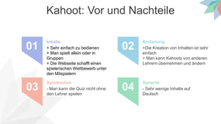 Kahoot: Vor und Nachteile
+ Sehr einfach zu bedienen
+ Man spielt allein oder in
Gruppen
+ Die Webseite schafft einen
spielerischen Wettbewerb unter
den Mitspielern
Inhalte
01 +Die Kreation von Inhalten ist sehr
einfach
+ Man kann Kahoots von anderen
Lehrern übernehmen und ändern
Bedienung
02
- Man kann die Quiz nicht ohne
den Lehrer spielen
Spielmodus
03 - Sehr wenige Inhalte auf
Deutsch
Sprache
04
 
