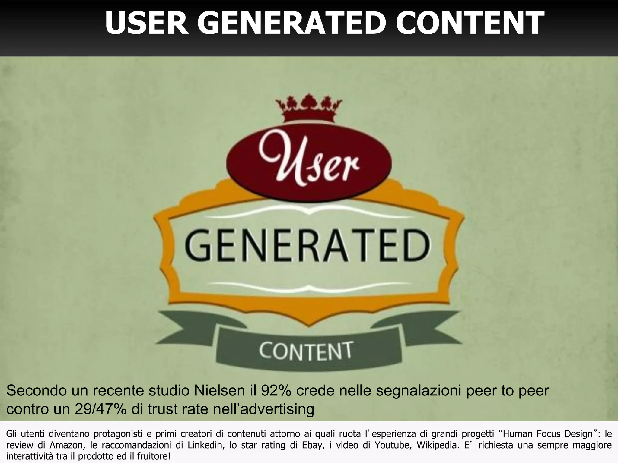 USER GENERATED CONTENT
Gli utenti diventano protagonisti e primi creatori di contenuti attorno ai quali ruota l’esperienza di grandi progetti “Human Focus Design”: le
review di Amazon, le raccomandazioni di Linkedin, lo star rating di Ebay, i video di Youtube, Wikipedia. E’ richiesta una sempre maggiore
interattività tra il prodotto ed il fruitore!
Secondo un recente studio Nielsen il 92% crede nelle segnalazioni peer to peer
contro un 29/47% di trust rate nell’advertising
 