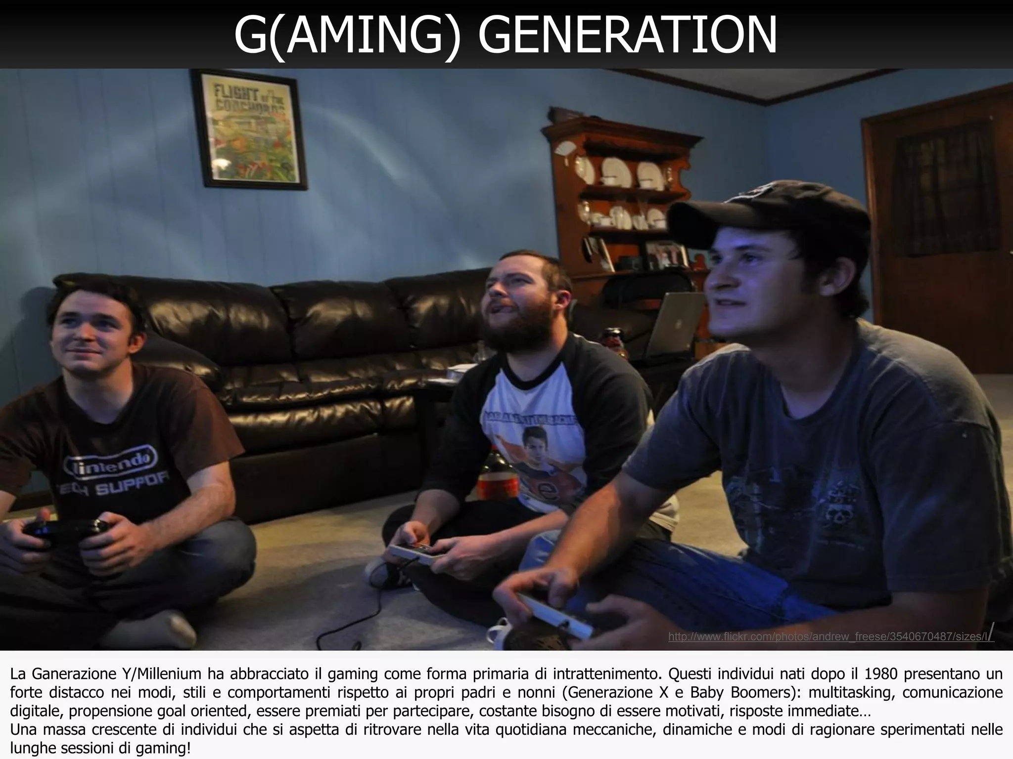 19
G(AMING) GENERATION
La Ganerazione Y/Millenium ha abbracciato il gaming come forma primaria di intrattenimento. Questi individui nati dopo il 1980 presentano un
forte distacco nei modi, stili e comportamenti rispetto ai propri padri e nonni (Generazione X e Baby Boomers): multitasking, comunicazione
digitale, propensione goal oriented, essere premiati per partecipare, costante bisogno di essere motivati, risposte immediate…
Una massa crescente di individui che si aspetta di ritrovare nella vita quotidiana meccaniche, dinamiche e modi di ragionare sperimentati nelle
lunghe sessioni di gaming!
http://www.flickr.com/photos/andrew_freese/3540670487/sizes/l/
 