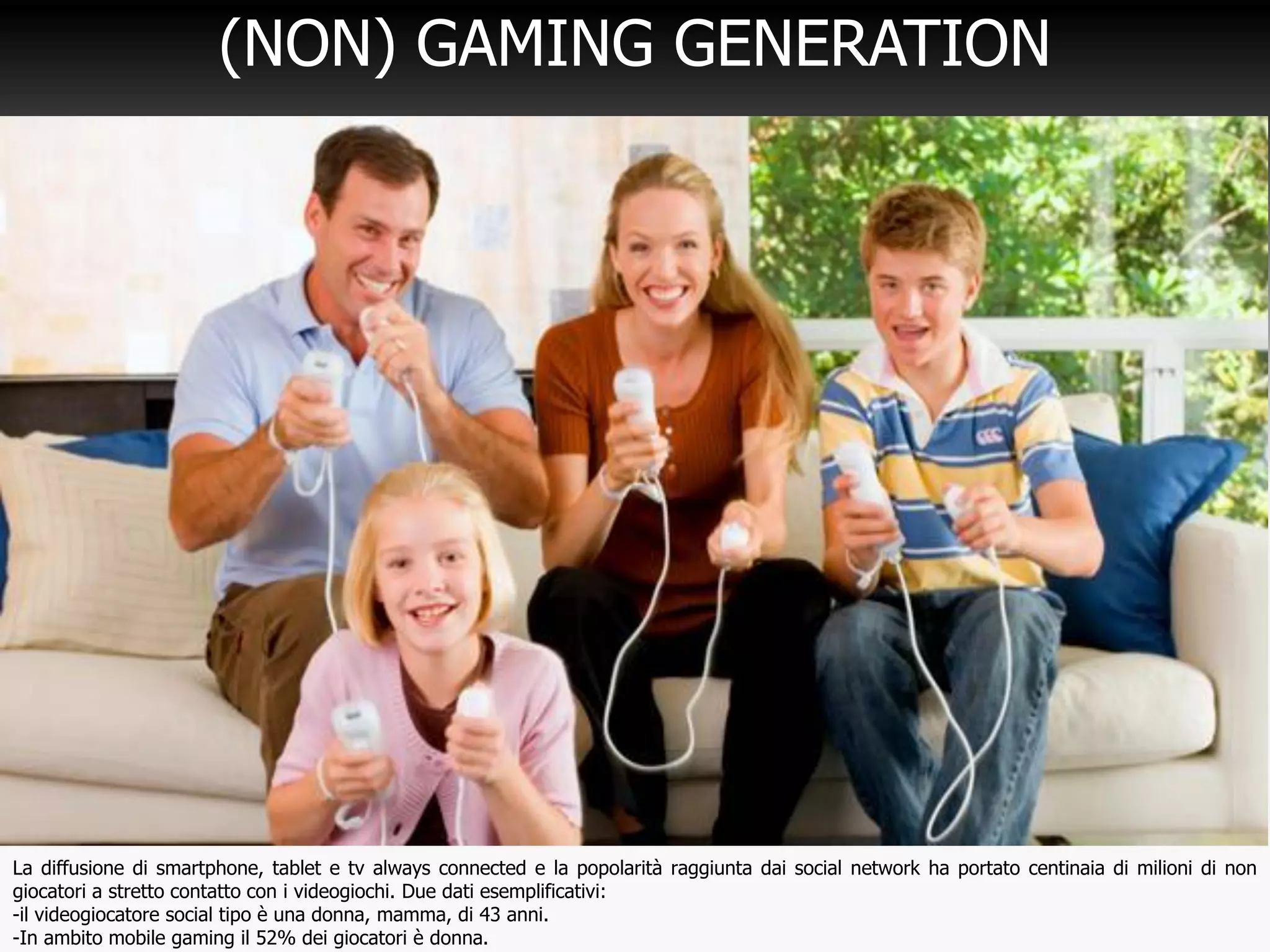 21
(NON) GAMING GENERATION
La diffusione di smartphone, tablet e tv always connected e la popolarità raggiunta dai social network ha portato centinaia di milioni di non
giocatori a stretto contatto con i videogiochi. Due dati esemplificativi:
-il videogiocatore social tipo è una donna, mamma, di 43 anni.
-In ambito mobile gaming il 52% dei giocatori è donna.
 