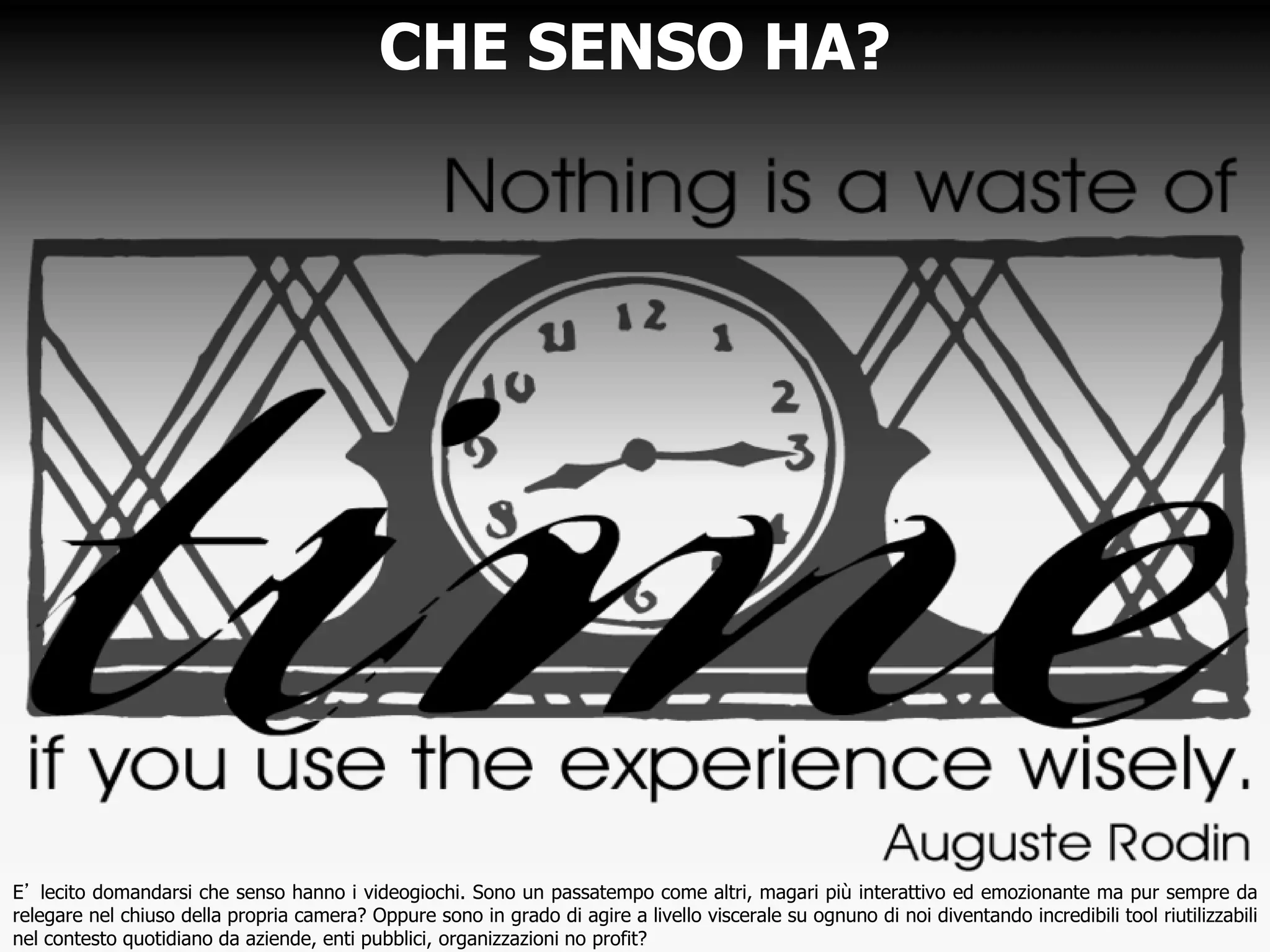 CHE SENSO HA?
E’ lecito domandarsi che senso hanno i videogiochi. Sono un passatempo come altri, magari più interattivo ed emozionante ma pur sempre da
relegare nel chiuso della propria camera? Oppure sono in grado di agire a livello viscerale su ognuno di noi diventando incredibili tool riutilizzabili
nel contesto quotidiano da aziende, enti pubblici, organizzazioni no profit?
 