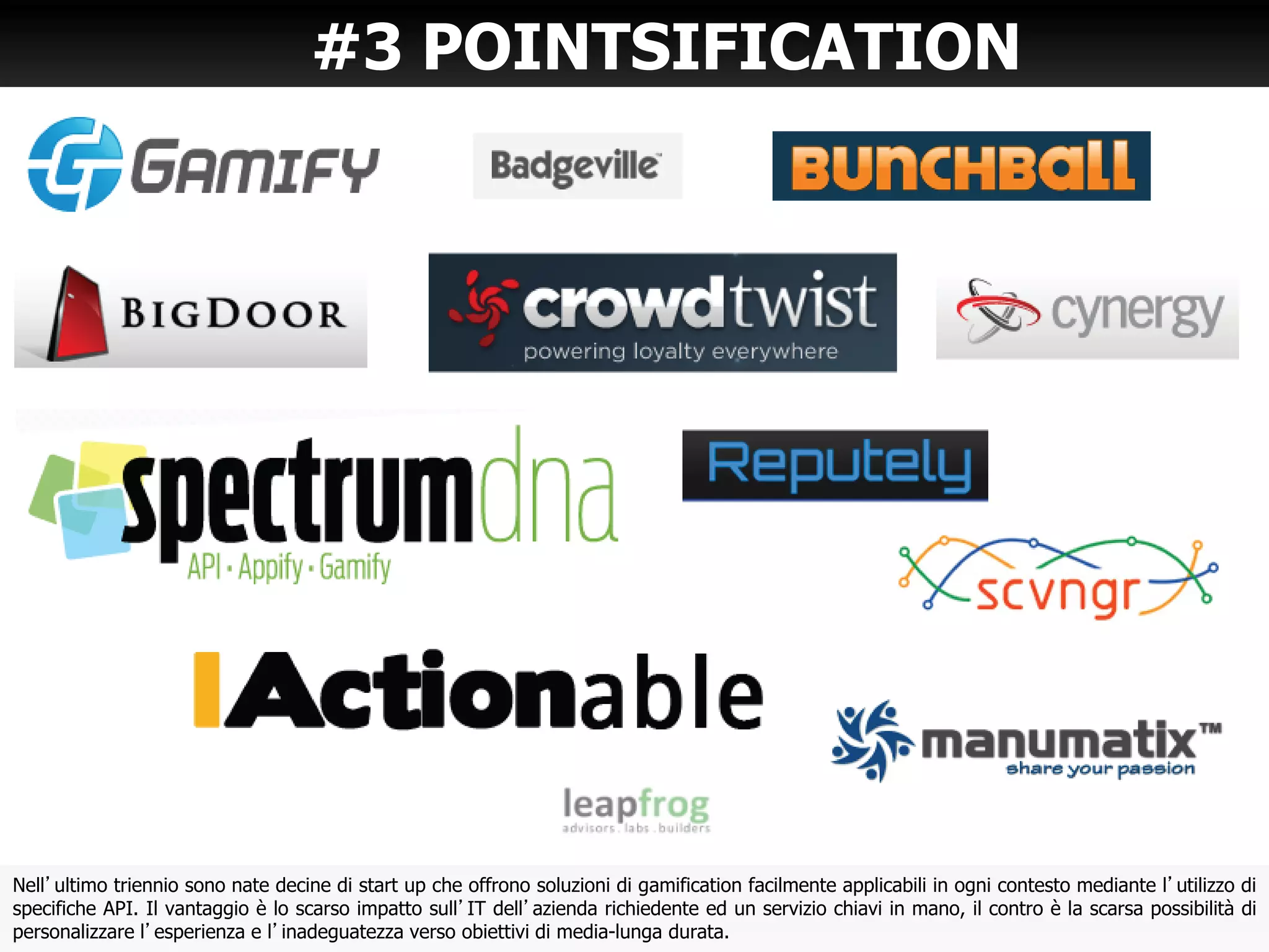 #3 POINTSIFICATION
Nell’ultimo triennio sono nate decine di start up che offrono soluzioni di gamification facilmente applicabili in ogni contesto mediante l’utilizzo di
specifiche API. Il vantaggio è lo scarso impatto sull’IT dell’azienda richiedente ed un servizio chiavi in mano, il contro è la scarsa possibilità di
personalizzare l’esperienza e l’inadeguatezza verso obiettivi di media-lunga durata.
 