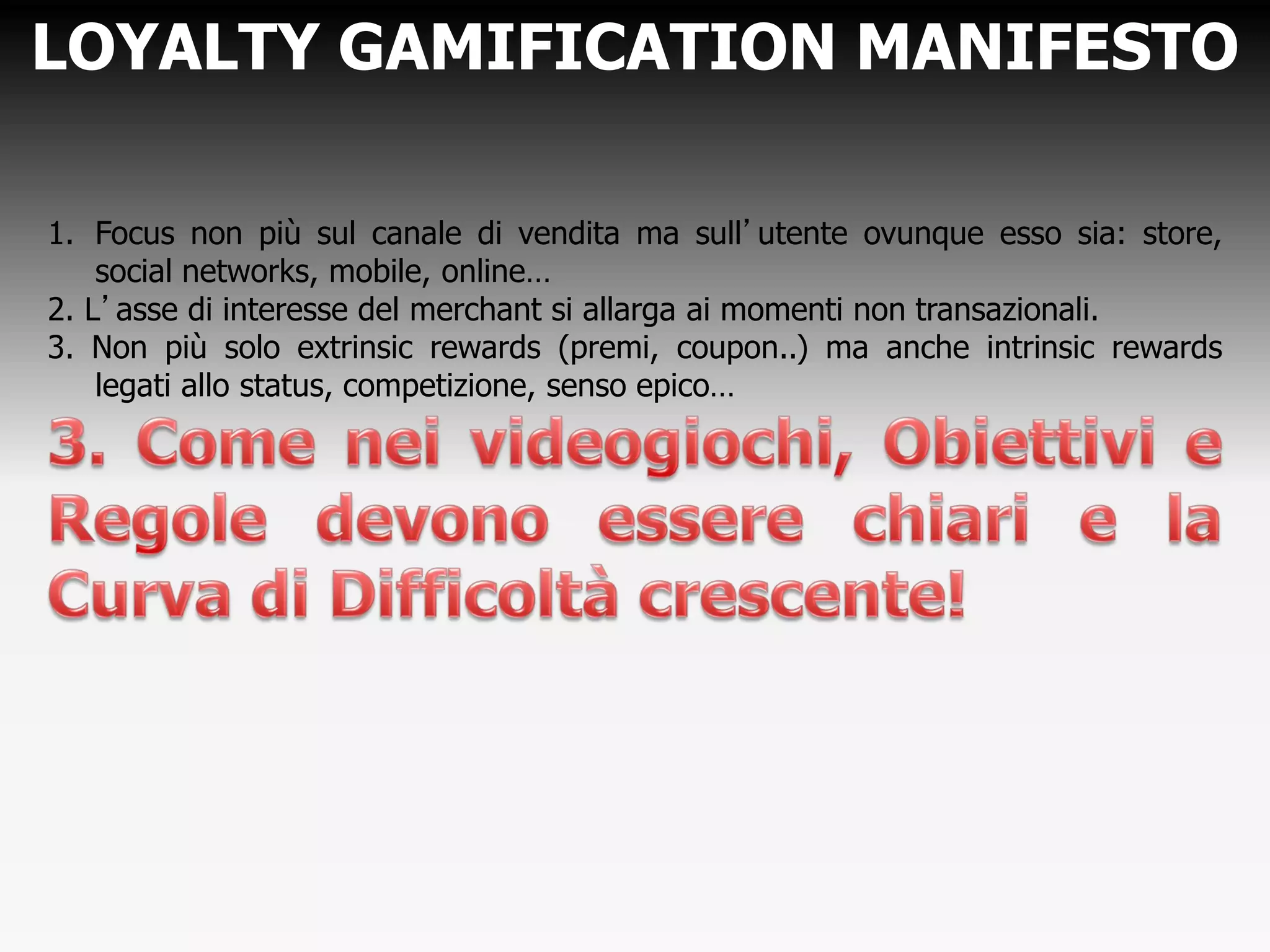 LOYALTY GAMIFICATION MANIFESTO
1. Focus non più sul canale di vendita ma sull’utente ovunque esso sia: store,
social networks, mobile, online…
2. L’asse di interesse del merchant si allarga ai momenti non transazionali.
3. Non più solo extrinsic rewards (premi, coupon..) ma anche intrinsic rewards
legati allo status, competizione, senso epico…
 