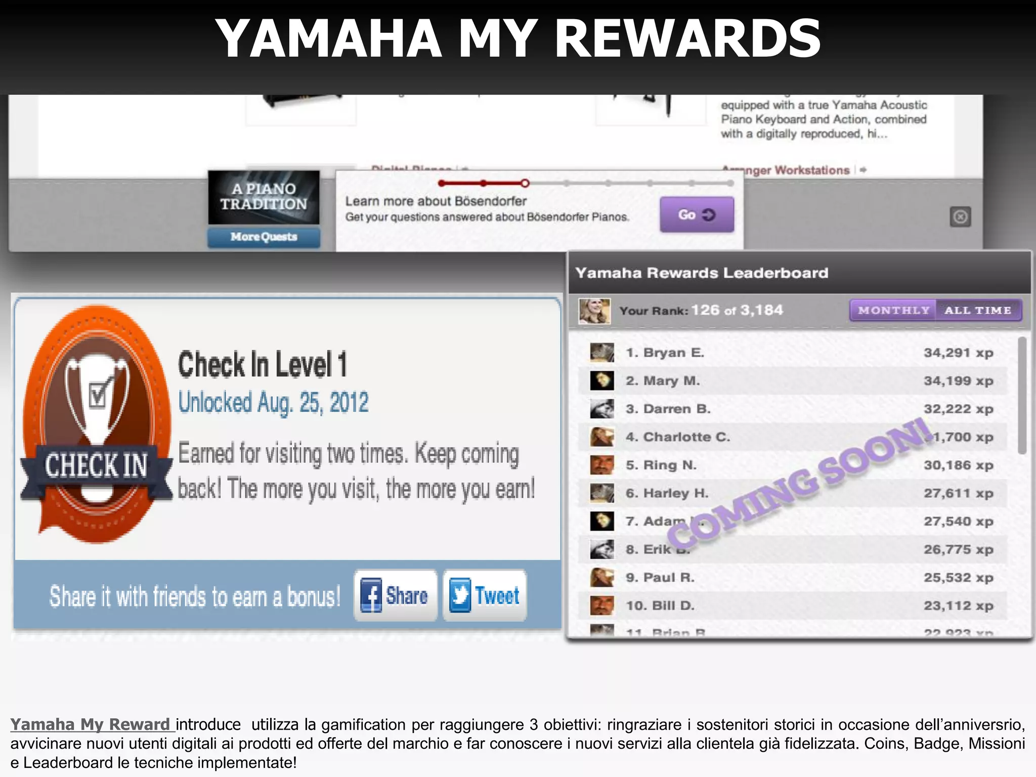 YAMAHA MY REWARDS
Yamaha My Reward introduce utilizza la gamification per raggiungere 3 obiettivi: ringraziare i sostenitori storici in occasione dell’anniversrio,
avvicinare nuovi utenti digitali ai prodotti ed offerte del marchio e far conoscere i nuovi servizi alla clientela già fidelizzata. Coins, Badge, Missioni
e Leaderboard le tecniche implementate!
 