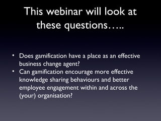The challenge for you…..
• Does gamification have a place as an effective
business change agent?
• Can gamification encourage more effective
knowledge sharing behaviours and better
employee engagement within and across
the/your organisation?
 