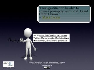 Unless otherwise noted, this work is licensed under a Creative
Commons Attribution-NonCommercial-ShareAlike 3.0
Unported License.
Email: steve.dale@collabor8now.com
Twitter: @stephendale, @collabor8now
Profile: http://about.me/stephendale
“I was gratified to be able to
answer promptly, and I did. I said
I didn’t know.”
― Mark Twain
www.collabor8now.com
 