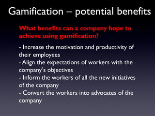 Gamification – potential benefits
What benefits can a company hope to
achieve using gamification?
- Increase the motivation and productivity of
their employees
- Align the expectations of workers with the
company’s objectives
- Inform the workers of all the new initiatives
of the company
- Convert the workers into advocates of the
company
 