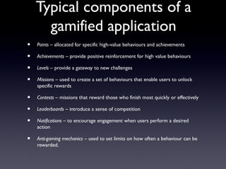 Typical components of a
gamified application
• Points – allocated for specific high-value behaviours and achievements
• Achievements – provide positive reinforcement for high value behaviours
• Levels – provide a gateway to new challenges
• Missions – used to create a set of behaviours that enable users to unlock
specific rewards
• Contests – missions that reward those who finish most quickly or effectively
• Leaderboards – introduce a sense of competition
• Notifications – to encourage engagement when users perform a desired
action
• Anti-gaming mechanics – used to set limits on how often a behaviour can be
rewarded.
 