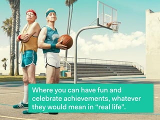 Where you can have fun and
celebrate achievements, whatever
they would mean in “real life”.
 