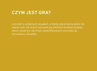 CZYM JEST GRA?CZYM JEST GRA?
czynność o ustalonych zasadach, w której udział bierze jedna lub
więcej osób. Od innych rozrywek grę oddziela istnienie ścisłego
zbioru zasad gry, od innych skodyﬁkowanych czynności jej
rozrywkowy charakter.
 