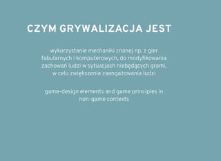 CZYM GRYWALIZACJA JESTCZYM GRYWALIZACJA JEST
wykorzystanie mechaniki znanej np. z gier
fabularnych i komputerowych, do modyﬁkowania
zachowań ludzi w sytuacjach niebędących grami,
w celu zwiększenia zaangażowania ludzi
game-design elements and game principles in
non-game contexts
 