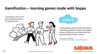 Hanna Toijala, Designer, Salpaus Further Education 3.12.20151/5
Gamification – learning games made with Seppo
*Gamification: the use of
game design elements in
non-game context
”Game players regularly exhibit persistence,
risk-taking, attention to detail, and problem-
solving, all behaviors that ideally would be
regularly demonstrated in school.”
The Education Arcade at MIT
https://www.knewton.com/infographics/gamification-education/
seppo.io
 