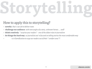 ulfgruener.de | 201573 ulfgruener.com/edu
more key features of games:
(quotes from MasterClass eSports & Gamification, Berlin, March 2016,
Eurovision Academy & Institut für Ludologie)
• "personal path to mastery": how could a story be a path to mastery?  
by making sense, explaining sth, telling new angles of a topic ... and what else?
• level up - more, better, increasing complexity: challenge your audience,  
don't hesitate to tell complex stories ... and what else?
• overview: help navigating through the story at any time and any place,  
this is also indispensable to give room for maneuver ... and what else?
• shop: offer individual add-ons to your story ... and what else?
 