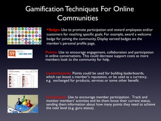Gamification Techniques For Online
Communities
•Badges: Use to promote participation and reward employees and/or
customers for reaching specific goals. For example, award a welcome
badge for joining the community. Display earned badges on the
member’s personal profile page.
Points: Use to encourage engagement, collaboration and participation
in online conversations. This could decrease support costs as more
members look to the community for help.
Campaigns. Use to encourage member participation. Track and
monitor members' activities and let them know their current status,
sending them information about how many points they need to achieve
the next level (e.g. guru status).
Leaderboards: Points could be used for building leaderboards,
which can boost a member's reputation, or be used as a currency,
e.g. exchanged for products, services or some other benefit.
 